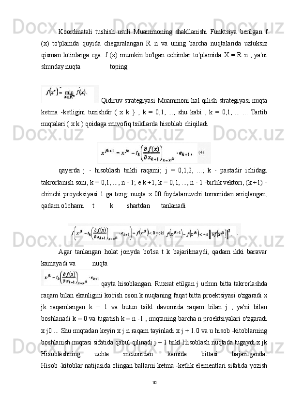 Koordinatali   tushish   usuli   Muammoning   shakllanishi   Funktsiya   berilgan   f
(x)   to'plamda   quyida   chegaralangan   R   n   va   uning   barcha   nuqtalarida   uzluksiz
qisman  lotinlarga  ega.  f   (x)   mumkin  bo'lgan  echimlar   to'plamida  X  =  R   n  ,  ya'ni
shunday nuqta toping
  Qidiruv strategiyasi  Muammoni hal qilish strategiyasi nuqta
ketma   -ketligini   tuzishdir   (   x   k   }   ,   k   =   0,1,   ...,   shu   kabi   ,   k   =   0,1,   ...   ...   Tartib
nuqtalari ( x k ) qoidaga muvofiq tsikllarda hisoblab chiqiladi
qayerda   j   -   hisoblash   tsikli   raqami;   j   =   0,1,2,   ...;   k   -   pastadir   ichidagi
takrorlanish soni, k = 0,1, ..., n - 1; e k +1, k = 0, l, ..., n - 1 -birlik vektori, (k +1) -
chinchi   proyeksiyasi   1  ga   teng;   nuqta   x  00   foydalanuvchi   tomonidan   aniqlangan,
qadam o'lchami t k shartdan tanlanadi
Agar   tanlangan   holat   joriyda   bo'lsa   t   k   bajarilmaydi,   qadam   ikki   baravar
kamayadi va nuqta
  qayta hisoblangan. Ruxsat  etilgan j uchun bitta takrorlashda
raqam bilan ekanligini ko'rish oson k nuqtaning faqat bitta proektsiyasi o'zgaradi x
jk   raqamlangan   k   +   1   va   butun   tsikl   davomida   raqam   bilan   j   ,   ya'ni   bilan
boshlanadi k = 0 va tugatish k = n -1 , nuqtaning barcha n proektsiyalari o'zgaradi
x j0 ... Shu nuqtadan keyin x j n raqam tayinladi x j + 1.0 va u hisob -kitoblarning
boshlanish nuqtasi sifatida qabul qilinadi j + 1 tsikl Hisoblash nuqtada tugaydi x jk
Hisoblashning   uchta   mezonidan   kamida   bittasi   bajarilganda:
Hisob -kitoblar natijasida olingan ballarni ketma -ketlik elementlari sifatida yozish
10 