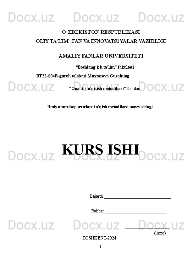 O‘ZBEKISTON  RESPUBLIKASI
OLIY TA’LIM , FAN VA INNOVATS1YALAR VAZIRLIGI
AMALIY FANLAR UNIVERSITETI 
“Boshlang‘ich ta’lim” fakulteti
 BT22-S04B-guruh talabasi Muxtarova Guzalning 
“ Ona tili  o‘qitish metodikasi ”  fanidan
 Ilmiy ommabop asarlarni o’qish metodikasi mavzusidagi
KURS ISHI
Bajardi:_______________________________
  Rahbar: ____________________________
(imzo)
TOSHKENT- 2024
1 