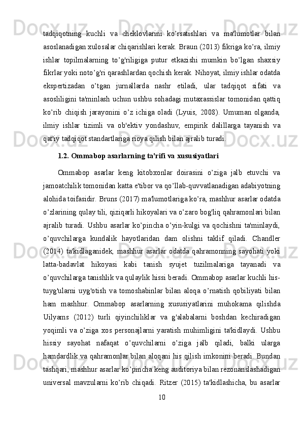 tadqiqotning   kuchli   va   cheklovlarini   ko’rsatishlari   va   ma'lumotlar   bilan
asoslanadigan xulosalar chiqarishlari kerak. Braun (2013) fikriga ko’ra, ilmiy
ishlar   topilmalarning   to’g'riligiga   putur   etkazishi   mumkin   bo’lgan   shaxsiy
fikrlar yoki noto’g'ri qarashlardan qochish kerak. Nihoyat, ilmiy ishlar odatda
ekspertizadan   o’tgan   jurnallarda   nashr   etiladi,   ular   tadqiqot   sifati   va
asosliligini ta'minlash uchun ushbu sohadagi mutaxassislar tomonidan qattiq
ko’rib   chiqish   jarayonini   o’z   ichiga   oladi   (Lyuis,   2008).   Umuman   olganda,
ilmiy   ishlar   tizimli   va   ob'ektiv   yondashuv,   empirik   dalillarga   tayanish   va
qat'iy tadqiqot standartlariga rioya qilish bilan ajralib turadi.
1.2. Ommabop asarlarning ta'rifi va xususiyatlari
Ommabop   asarlar   keng   kitobxonlar   doirasini   o’ziga   jalb   etuvchi   va
jamoatchilik tomonidan katta e'tibor va qo’llab-quvvatlanadigan adabiyotning
alohida toifasidir. Bruns (2017) ma'lumotlariga ko’ra, mashhur asarlar odatda
o’zlarining qulay tili, qiziqarli hikoyalari va o’zaro bog'liq qahramonlari bilan
ajralib turadi. Ushbu asarlar ko’pincha o’yin-kulgi va qochishni ta'minlaydi,
o’quvchilarga   kundalik   hayotlaridan   dam   olishni   taklif   qiladi.   Chandler
(2014)   ta'kidlaganidek,   mashhur   asarlar   odatda   qahramonning   sayohati   yoki
latta-badavlat   hikoyasi   kabi   tanish   syujet   tuzilmalariga   tayanadi   va
o’quvchilarga tanishlik va qulaylik hissi beradi. Ommabop asarlar kuchli his-
tuyg'ularni   uyg'otish   va   tomoshabinlar   bilan   aloqa   o’rnatish   qobiliyati   bilan
ham   mashhur.   Ommabop   asarlarning   xususiyatlarini   muhokama   qilishda
Uilyams   (2012)   turli   qiyinchiliklar   va   g'alabalarni   boshdan   kechiradigan
yoqimli   va   o’ziga   xos  personajlarni   yaratish   muhimligini   ta'kidlaydi.   Ushbu
hissiy   sayohat   nafaqat   o’quvchilarni   o’ziga   jalb   qiladi,   balki   ularga
hamdardlik va qahramonlar bilan aloqani his qilish imkonini beradi. Bundan
tashqari, mashhur asarlar ko’pincha keng auditoriya bilan rezonanslashadigan
universal   mavzularni   ko’rib   chiqadi.   Ritzer   (2015)   ta'kidlashicha,   bu   asarlar
10 