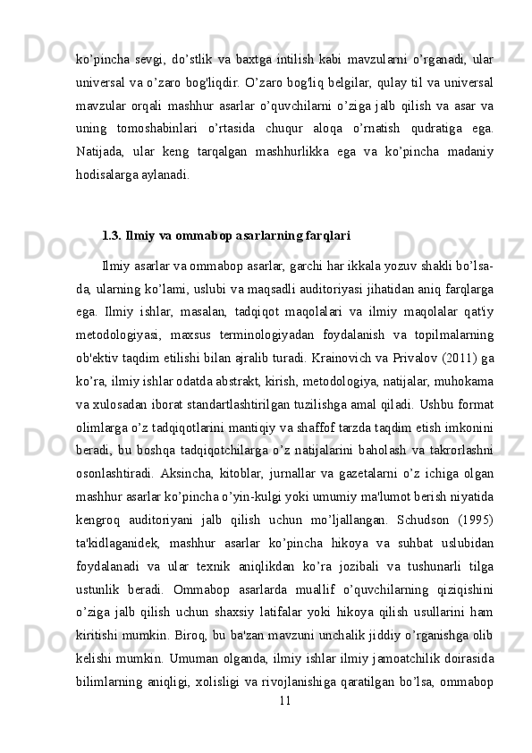 ko’pincha   sevgi,   do’stlik   va   baxtga   intilish   kabi   mavzularni   o’rganadi,   ular
universal va o’zaro bog'liqdir. O’zaro bog'liq belgilar, qulay til va universal
mavzular   orqali   mashhur   asarlar   o’quvchilarni   o’ziga   jalb   qilish   va   asar   va
uning   tomoshabinlari   o’rtasida   chuqur   aloqa   o’rnatish   qudratiga   ega.
Natijada,   ular   keng   tarqalgan   mashhurlikka   ega   va   ko’pincha   madaniy
hodisalarga aylanadi.
1.3. Ilmiy va ommabop asarlarning farqlari
Ilmiy asarlar va ommabop asarlar, garchi har ikkala yozuv shakli bo’lsa-
da, ularning ko’lami, uslubi va maqsadli auditoriyasi jihatidan aniq farqlarga
ega.   Ilmiy   ishlar,   masalan,   tadqiqot   maqolalari   va   ilmiy   maqolalar   qat'iy
metodologiyasi,   maxsus   terminologiyadan   foydalanish   va   topilmalarning
ob'ektiv taqdim etilishi bilan ajralib turadi. Krainovich va Privalov (2011) ga
ko’ra, ilmiy ishlar odatda abstrakt, kirish, metodologiya, natijalar, muhokama
va xulosadan iborat standartlashtirilgan tuzilishga amal qiladi. Ushbu format
olimlarga o’z tadqiqotlarini mantiqiy va shaffof tarzda taqdim etish imkonini
beradi,   bu   boshqa   tadqiqotchilarga   o’z   natijalarini   baholash   va   takrorlashni
osonlashtiradi.   Aksincha,   kitoblar,   jurnallar   va   gazetalarni   o’z   ichiga   olgan
mashhur asarlar ko’pincha o’yin-kulgi yoki umumiy ma'lumot berish niyatida
kengroq   auditoriyani   jalb   qilish   uchun   mo’ljallangan.   Schudson   (1995)
ta'kidlaganidek,   mashhur   asarlar   ko’pincha   hikoya   va   suhbat   uslubidan
foydalanadi   va   ular   texnik   aniqlikdan   ko’ra   jozibali   va   tushunarli   tilga
ustunlik   beradi.   Ommabop   asarlarda   muallif   o’quvchilarning   qiziqishini
o’ziga   jalb   qilish   uchun   shaxsiy   latifalar   yoki   hikoya   qilish   usullarini   ham
kiritishi mumkin. Biroq, bu ba'zan mavzuni unchalik jiddiy o’rganishga olib
kelishi mumkin. Umuman olganda, ilmiy ishlar ilmiy jamoatchilik doirasida
bilimlarning   aniqligi,   xolisligi   va   rivojlanishiga   qaratilgan   bo’lsa,   ommabop
11 