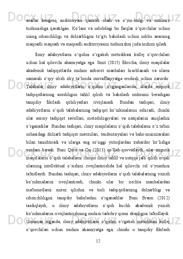 asarlar   kengroq   auditoriyani   qamrab   oladi   va   o’yin-kulgi   va   umumiy
tushunishga   qaratilgan.   Ko’lam   va   uslubdagi   bu   farqlar   o’quvchilar   uchun
uning   ishonchliligi   va   dolzarbligini   to’g'ri   baholash   uchun   ushbu   asarning
maqsadli maqsadi va maqsadli auditoriyasini tushunishni juda muhim qiladi.
Ilmiy   adabiyotlarni   o’qishni   o’rgatish   metodikasi   kollej   o’quvchilari
uchun   hal   qiluvchi   ahamiyatga   ega.   Smit   (2015)   fikricha,   ilmiy   maqolalar
akademik   tadqiqotlarda   muhim   axborot   manbalari   hisoblanadi   va   ularni
samarali   o’qiy   olish   oliy   ta’limda   muvaffaqiyatga   erishish   uchun   zarurdir.
Talabalar   ilmiy   adabiyotlarni   o’qishni   o’rganganlarida,   ularda   empirik
tadqiqotlarning   asosliligini   tahlil   qilish   va   baholash   imkonini   beradigan
tanqidiy   fikrlash   qobiliyatlari   rivojlanadi.   Bundan   tashqari,   ilmiy
adabiyotlarni   o’qish   talabalarning   tadqiqot   ko’nikmalarini   oshiradi,   chunki
ular   asosiy   tadqiqot   savollari,   metodologiyalari   va   natijalarini   aniqlashni
o’rganadilar. Bundan tashqari, ilmiy maqolalarni o’qish talabalarni o’z ta'lim
sohasidagi   dolzarb   tadqiqot   mavzulari,   tendentsiyalari   va   bahs-munozaralari
bilan   tanishtiradi   va   ularga   eng   so’nggi   yutuqlardan   xabardor   bo’lishga
yordam   beradi.   Buni   Qora   va   Oq   (2013)   qo’llab-quvvatlaydi,   ular   empirik
maqolalarni o’qish talabalarni chuqur ilmiy tahlil va nutqqa jalb qilish orqali
ularning   intellektual   o’sishini   rivojlantirishda   hal   qiluvchi   rol   o’ynashini
ta'kidlaydi.   Bundan   tashqari,   ilmiy   adabiyotlarni   o’qish   talabalarning   yozish
ko’nikmalarini   rivojlantiradi,   chunki   ular   bir   nechta   manbalardan
ma'lumotlarni   sintez   qilishni   va   turli   tadqiqotlarning   dolzarbligi   va
ishonchliligini   tanqidiy   baholashni   o’rganadilar.   Buni   Braun   (2012)
tasdiqlaydi,   u   ilmiy   adabiyotlarni   o’qish   kuchli   akademik   yozish
ko’nikmalarini rivojlantirishning muhim tarkibiy qismi ekanligini ta'kidlaydi.
Umuman   olganda,   ilmiy   adabiyotlarni   o’qishni   o’rgatish   metodikasi   kollej
o’quvchilari   uchun   muhim   ahamiyatga   ega,   chunki   u   tanqidiy   fikrlash
12 