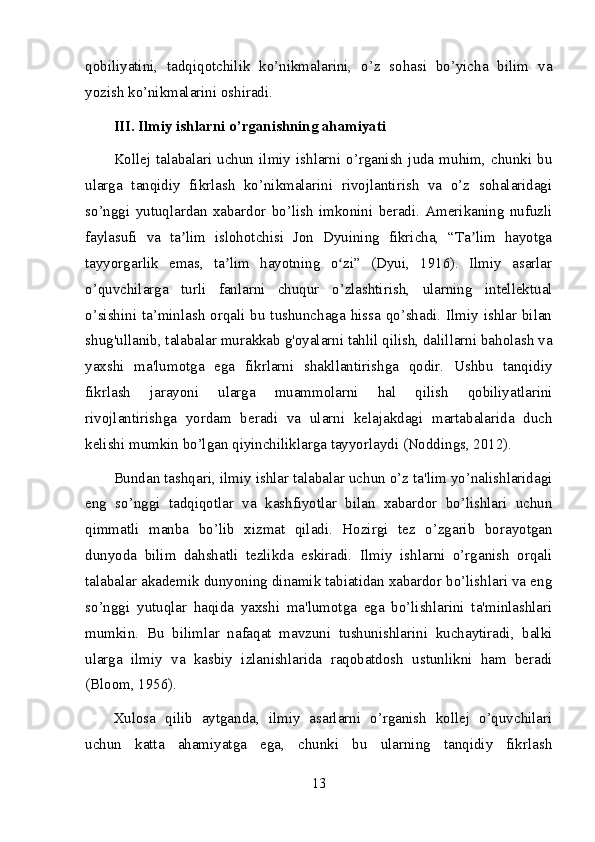 qobiliyatini,   tadqiqotchilik   ko’nikmalarini,   o’z   sohasi   bo’yicha   bilim   va
yozish ko’nikmalarini oshiradi.
III. Ilmiy ishlarni o’rganishning ahamiyati
Kollej  talabalari   uchun   ilmiy   ishlarni  o’rganish  juda   muhim,   chunki   bu
ularga   tanqidiy   fikrlash   ko’nikmalarini   rivojlantirish   va   o’z   sohalaridagi
so’nggi   yutuqlardan   xabardor   bo’lish   imkonini   beradi.   Amerikaning   nufuzli
faylasufi   va   ta lim   islohotchisi   Jon   Dyuining   fikricha,   “Ta lim   hayotgaʼ ʼ
tayyorgarlik   emas,   ta lim   hayotning   o zi”   (Dyui,   1916).   Ilmiy   asarlar	
ʼ ʻ
o’quvchilarga   turli   fanlarni   chuqur   o’zlashtirish,   ularning   intellektual
o’sishini ta’minlash orqali bu tushunchaga hissa qo’shadi. Ilmiy ishlar bilan
shug'ullanib, talabalar murakkab g'oyalarni tahlil qilish, dalillarni baholash va
yaxshi   ma'lumotga   ega   fikrlarni   shakllantirishga   qodir.   Ushbu   tanqidiy
fikrlash   jarayoni   ularga   muammolarni   hal   qilish   qobiliyatlarini
rivojlantirishga   yordam   beradi   va   ularni   kelajakdagi   martabalarida   duch
kelishi mumkin bo’lgan qiyinchiliklarga tayyorlaydi (Noddings, 2012).
Bundan tashqari, ilmiy ishlar talabalar uchun o’z ta'lim yo’nalishlaridagi
eng   so’nggi   tadqiqotlar   va   kashfiyotlar   bilan   xabardor   bo’lishlari   uchun
qimmatli   manba   bo’lib   xizmat   qiladi.   Hozirgi   tez   o’zgarib   borayotgan
dunyoda   bilim   dahshatli   tezlikda   eskiradi.   Ilmiy   ishlarni   o’rganish   orqali
talabalar akademik dunyoning dinamik tabiatidan xabardor bo’lishlari va eng
so’nggi   yutuqlar   haqida   yaxshi   ma'lumotga   ega   bo’lishlarini   ta'minlashlari
mumkin.   Bu   bilimlar   nafaqat   mavzuni   tushunishlarini   kuchaytiradi,   balki
ularga   ilmiy   va   kasbiy   izlanishlarida   raqobatdosh   ustunlikni   ham   beradi
(Bloom, 1956).
Xulosa   qilib   aytganda,   ilmiy   asarlarni   o’rganish   kollej   o’quvchilari
uchun   katta   ahamiyatga   ega,   chunki   bu   ularning   tanqidiy   fikrlash
13 