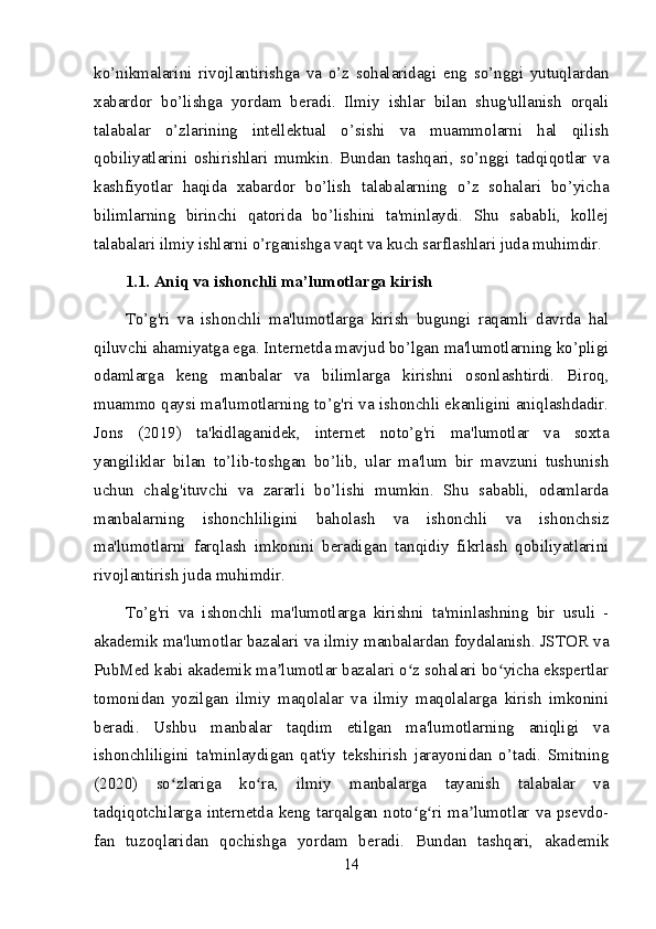 ko’nikmalarini   rivojlantirishga   va   o’z   sohalaridagi   eng   so’nggi   yutuqlardan
xabardor   bo’lishga   yordam   beradi.   Ilmiy   ishlar   bilan   shug'ullanish   orqali
talabalar   o’zlarining   intellektual   o’sishi   va   muammolarni   hal   qilish
qobiliyatlarini   oshirishlari   mumkin.   Bundan   tashqari,   so’nggi   tadqiqotlar   va
kashfiyotlar   haqida   xabardor   bo’lish   talabalarning   o’z   sohalari   bo’yicha
bilimlarning   birinchi   qatorida   bo’lishini   ta'minlaydi.   Shu   sababli,   kollej
talabalari ilmiy ishlarni o’rganishga vaqt va kuch sarflashlari juda muhimdir.
1.1. Aniq va ishonchli ma’lumotlarga kirish
To’g'ri   va   ishonchli   ma'lumotlarga   kirish   bugungi   raqamli   davrda   hal
qiluvchi ahamiyatga ega. Internetda mavjud bo’lgan ma'lumotlarning ko’pligi
odamlarga   keng   manbalar   va   bilimlarga   kirishni   osonlashtirdi.   Biroq,
muammo qaysi ma'lumotlarning to’g'ri va ishonchli ekanligini aniqlashdadir.
Jons   (2019)   ta'kidlaganidek,   internet   noto’g'ri   ma'lumotlar   va   soxta
yangiliklar   bilan   to’lib-toshgan   bo’lib,   ular   ma'lum   bir   mavzuni   tushunish
uchun   chalg'ituvchi   va   zararli   bo’lishi   mumkin.   Shu   sababli,   odamlarda
manbalarning   ishonchliligini   baholash   va   ishonchli   va   ishonchsiz
ma'lumotlarni   farqlash   imkonini   beradigan   tanqidiy   fikrlash   qobiliyatlarini
rivojlantirish juda muhimdir.
To’g'ri   va   ishonchli   ma'lumotlarga   kirishni   ta'minlashning   bir   usuli   -
akademik ma'lumotlar bazalari va ilmiy manbalardan foydalanish. JSTOR va
PubMed kabi akademik ma lumotlar bazalari o z sohalari bo yicha ekspertlarʼ ʻ ʻ
tomonidan   yozilgan   ilmiy   maqolalar   va   ilmiy   maqolalarga   kirish   imkonini
beradi.   Ushbu   manbalar   taqdim   etilgan   ma'lumotlarning   aniqligi   va
ishonchliligini   ta'minlaydigan   qat'iy   tekshirish   jarayonidan   o’tadi.   Smitning
(2020)   so zlariga   ko ra,   ilmiy   manbalarga   tayanish   talabalar   va	
ʻ ʻ
tadqiqotchilarga internetda keng tarqalgan noto g ri ma lumotlar va psevdo-	
ʻ ʻ ʼ
fan   tuzoqlaridan   qochishga   yordam   beradi.   Bundan   tashqari,   akademik
14 