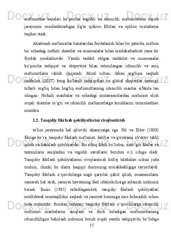 ma'lumotlar   bazalari   ko’pincha   tegishli   va   ishonchli   ma'lumotlarni   topish
jarayonini   osonlashtiradigan   ilg'or   qidiruv   filtrlari   va   iqtibos   vositalarini
taqdim etadi.
Akademik ma'lumotlar bazalaridan foydalanish bilan bir qatorda, ma'lum
bir   sohadagi   nufuzli   shaxslar   va   muassasalar   bilan   maslahatlashish   yana   bir
foydali   yondashuvdir.   Yaxshi   tashkil   etilgan   tashkilot   va   muassasalar
ko’pincha   tadqiqot   va   ekspertiza   bilan   ta'minlangan   ishonchli   va   aniq
ma'lumotlarni   ishlab   chiqaradi.   Misol   uchun,   Jahon   sog'liqni   saqlash
tashkiloti   (JSST)   keng   ko’lamli   tadqiqotlari   va   global   ekspertlar   tarmog'i
tufayli   sog'liq   bilan   bog'liq   ma'lumotlarning   ishonchli   manbai   sifatida   tan
olingan.   Nufuzli   manbalar   va   sohadagi   mutaxassislardan   ma'lumot   olish
orqali   shaxslar   to’g'ri   va   ishonchli   ma'lumotlarga   kirishlarini   ta'minlashlari
mumkin.
1.2. Tanqidiy fikrlash qobiliyatlarini rivojlantirish
ta’lim   jarayonida   hal   qiluvchi   ahamiyatga   ega.   Pol   va   Elder   (2008)
fikriga ko’ra, tanqidiy fikrlash ma'lumot, dalillar va g'oyalarni ob'ektiv tahlil
qilish va baholash qobiliyatidir. Bu ochiq fikrli bo’lishni, noto’g'ri fikrlar va
taxminlarni   aniqlashni   va   tegishli   savollarni   berishni   o’z   ichiga   oladi.
Tanqidiy   fikrlash   qobiliyatlarini   rivojlantirish   kollej   talabalari   uchun   juda
muhim,   chunki   bu   ularni   haqiqiy   dunyoning   murakkabligiga   tayyorlaydi.
Tanqidiy   fikrlash   o’quvchilarga   ongli   qarorlar   qabul   qilish,   muammolarni
samarali hal etish, jamiyat hayotining faol ishtirokchisiga aylanish imkonini
beradi.   Ennis   (1985)   ta'kidlaganidek,   tanqidiy   fikrlash   qobiliyatlari
intellektual  mustaqillikni  saqlash  va  jamiyat   bosimiga   mos kelmaslik  uchun
juda   muhimdir.   Bundan   tashqari,   tanqidiy   fikrlash   o’quvchilarga   ishonchli
ma'lumot   manbalarini   aniqlash   va   duch   keladigan   ma'lumotlarning
ishonchliligini   baholash   imkonini   berish   orqali   yaxshi   tadqiqotchi   bo’lishga
15 