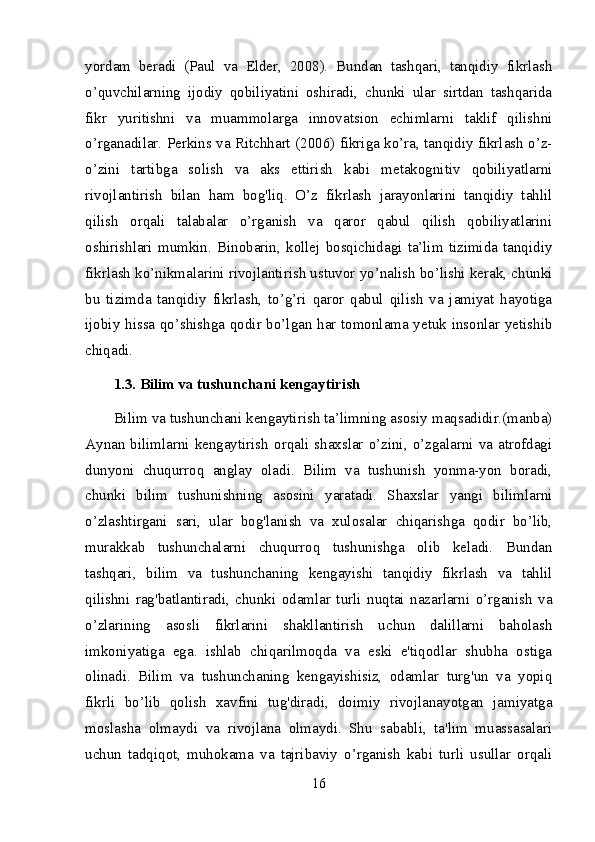 yordam   beradi   (Paul   va   Elder,   2008).   Bundan   tashqari,   tanqidiy   fikrlash
o’quvchilarning   ijodiy   qobiliyatini   oshiradi,   chunki   ular   sirtdan   tashqarida
fikr   yuritishni   va   muammolarga   innovatsion   echimlarni   taklif   qilishni
o’rganadilar. Perkins va Ritchhart (2006) fikriga ko’ra, tanqidiy fikrlash o’z-
o’zini   tartibga   solish   va   aks   ettirish   kabi   metakognitiv   qobiliyatlarni
rivojlantirish   bilan   ham   bog'liq.   O’z   fikrlash   jarayonlarini   tanqidiy   tahlil
qilish   orqali   talabalar   o’rganish   va   qaror   qabul   qilish   qobiliyatlarini
oshirishlari   mumkin.   Binobarin,   kollej   bosqichidagi   ta’lim   tizimida   tanqidiy
fikrlash ko’nikmalarini rivojlantirish ustuvor yo’nalish bo’lishi kerak, chunki
bu   tizimda   tanqidiy   fikrlash,   to’g’ri   qaror   qabul   qilish   va   jamiyat   hayotiga
ijobiy hissa qo’shishga qodir bo’lgan har tomonlama yetuk insonlar yetishib
chiqadi.
1.3. Bilim va tushunchani kengaytirish
Bilim va tushunchani kengaytirish ta’limning asosiy maqsadidir.(manba)
Aynan  bilimlarni  kengaytirish   orqali  shaxslar  o’zini,  o’zgalarni  va  atrofdagi
dunyoni   chuqurroq   anglay   oladi.   Bilim   va   tushunish   yonma-yon   boradi,
chunki   bilim   tushunishning   asosini   yaratadi.   Shaxslar   yangi   bilimlarni
o’zlashtirgani   sari,   ular   bog'lanish   va   xulosalar   chiqarishga   qodir   bo’lib,
murakkab   tushunchalarni   chuqurroq   tushunishga   olib   keladi.   Bundan
tashqari,   bilim   va   tushunchaning   kengayishi   tanqidiy   fikrlash   va   tahlil
qilishni   rag'batlantiradi,   chunki   odamlar   turli   nuqtai   nazarlarni   o’rganish   va
o’zlarining   asosli   fikrlarini   shakllantirish   uchun   dalillarni   baholash
imkoniyatiga   ega.   ishlab   chiqarilmoqda   va   eski   e'tiqodlar   shubha   ostiga
olinadi.   Bilim   va   tushunchaning   kengayishisiz,   odamlar   turg'un   va   yopiq
fikrli   bo’lib   qolish   xavfini   tug'diradi,   doimiy   rivojlanayotgan   jamiyatga
moslasha   olmaydi   va   rivojlana   olmaydi.   Shu   sababli,   ta'lim   muassasalari
uchun   tadqiqot,   muhokama   va   tajribaviy   o’rganish   kabi   turli   usullar   orqali
16 