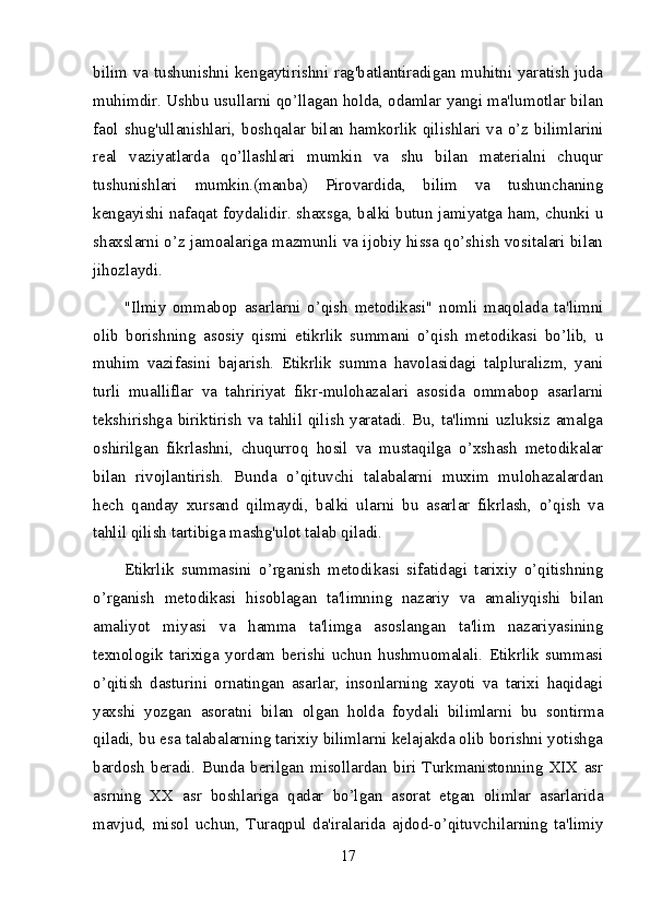 bilim va tushunishni kengaytirishni rag'batlantiradigan muhitni yaratish juda
muhimdir. Ushbu usullarni qo’llagan holda, odamlar yangi ma'lumotlar bilan
faol  shug'ullanishlari,  boshqalar  bilan  hamkorlik  qilishlari  va  o’z  bilimlarini
real   vaziyatlarda   qo’llashlari   mumkin   va   shu   bilan   materialni   chuqur
tushunishlari   mumkin.(manba)   Pirovardida,   bilim   va   tushunchaning
kengayishi nafaqat foydalidir. shaxsga, balki butun jamiyatga ham, chunki u
shaxslarni o’z jamoalariga mazmunli va ijobiy hissa qo’shish vositalari bilan
jihozlaydi.
"Ilmiy   ommabop   asarlarni   o’qish   metodikasi"   nomli   maqolada   ta'limni
olib   borishning   asosiy   qismi   etikrlik   summani   o’qish   metodikasi   bo’lib,   u
muhim   vazifasini   bajarish.   Etikrlik   summa   havolasidagi   talpluralizm,   yani
turli   mualliflar   va   tahririyat   fikr-mulohazalari   asosida   ommabop   asarlarni
tekshirishga biriktirish va tahlil qilish yaratadi. Bu, ta'limni uzluksiz amalga
oshirilgan   fikrlashni,   chuqurroq   hosil   va   mustaqilga   o’xshash   metodikalar
bilan   rivojlantirish.   Bunda   o’qituvchi   talabalarni   muxim   mulohazalardan
hech   qanday   xursand   qilmaydi,   balki   ularni   bu   asarlar   fikrlash,   o’qish   va
tahlil qilish tartibiga mashg'ulot talab qiladi.
Etikrlik   summasini   o’rganish   metodikasi   sifatidagi   tarixiy   o’qitishning
o’rganish   metodikasi   hisoblagan   ta'limning   nazariy   va   amaliyqishi   bilan
amaliyot   miyasi   va   hamma   ta'limga   asoslangan   ta'lim   nazariyasining
texnologik   tarixiga   yordam   berishi   uchun   hushmuomalali.   Etikrlik   summasi
o’qitish   dasturini   ornatingan   asarlar,   insonlarning   xayoti   va   tarixi   haqidagi
yaxshi   yozgan   asoratni   bilan   olgan   holda   foydali   bilimlarni   bu   sontirma
qiladi, bu esa talabalarning tarixiy bilimlarni kelajakda olib borishni yotishga
bardosh   beradi.   Bunda   berilgan   misollardan   biri   Turkmanistonning   XIX   asr
asrning   XX   asr   boshlariga   qadar   bo’lgan   asorat   etgan   olimlar   asarlarida
mavjud,   misol   uchun,   Turaqpul   da'iralarida   ajdod-o’qituvchilarning   ta'limiy
17 