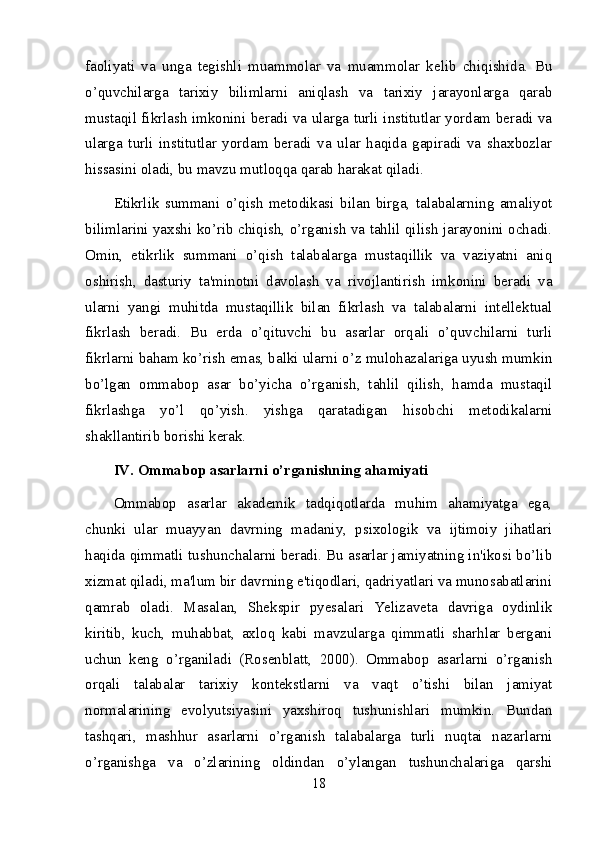 faoliyati   va   unga   tegishli   muammolar   va   muammolar   kelib   chiqishida.   Bu
o’quvchilarga   tarixiy   bilimlarni   aniqlash   va   tarixiy   jarayonlarga   qarab
mustaqil fikrlash imkonini beradi va ularga turli institutlar yordam beradi va
ularga   turli   institutlar   yordam   beradi   va   ular   haqida   gapiradi   va   shaxbozlar
hissasini oladi, bu mavzu mutloqqa qarab harakat qiladi.
Etikrlik   summani   o’qish   metodikasi   bilan   birga,   talabalarning   amaliyot
bilimlarini yaxshi ko’rib chiqish, o’rganish va tahlil qilish jarayonini ochadi.
Omin,   etikrlik   summani   o’qish   talabalarga   mustaqillik   va   vaziyatni   aniq
oshirish,   dasturiy   ta'minotni   davolash   va   rivojlantirish   imkonini   beradi   va
ularni   yangi   muhitda   mustaqillik   bilan   fikrlash   va   talabalarni   intellektual
fikrlash   beradi.   Bu   erda   o’qituvchi   bu   asarlar   orqali   o’quvchilarni   turli
fikrlarni baham ko’rish emas, balki ularni o’z mulohazalariga uyush mumkin
bo’lgan   ommabop   asar   bo’yicha   o’rganish,   tahlil   qilish,   hamda   mustaqil
fikrlashga   yo’l   qo’yish.   yishga   qaratadigan   hisobchi   metodikalarni
shakllantirib borishi kerak.
IV. Ommabop asarlarni o’rganishning ahamiyati
Ommabop   asarlar   akademik   tadqiqotlarda   muhim   ahamiyatga   ega,
chunki   ular   muayyan   davrning   madaniy,   psixologik   va   ijtimoiy   jihatlari
haqida qimmatli tushunchalarni beradi. Bu asarlar jamiyatning in'ikosi bo’lib
xizmat qiladi, ma'lum bir davrning e'tiqodlari, qadriyatlari va munosabatlarini
qamrab   oladi.   Masalan,   Shekspir   pyesalari   Yelizaveta   davriga   oydinlik
kiritib,   kuch,   muhabbat,   axloq   kabi   mavzularga   qimmatli   sharhlar   bergani
uchun   keng   o’rganiladi   (Rosenblatt,   2000).   Ommabop   asarlarni   o’rganish
orqali   talabalar   tarixiy   kontekstlarni   va   vaqt   o’tishi   bilan   jamiyat
normalarining   evolyutsiyasini   yaxshiroq   tushunishlari   mumkin.   Bundan
tashqari,   mashhur   asarlarni   o’rganish   talabalarga   turli   nuqtai   nazarlarni
o’rganishga   va   o’zlarining   oldindan   o’ylangan   tushunchalariga   qarshi
18 