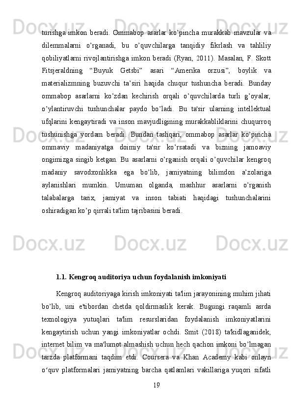 turishga   imkon   beradi.   Ommabop   asarlar   ko’pincha   murakkab   mavzular   va
dilemmalarni   o’rganadi,   bu   o’quvchilarga   tanqidiy   fikrlash   va   tahliliy
qobiliyatlarni rivojlantirishga imkon beradi (Ryan,  2011).  Masalan,  F. Skott
Fitsjeraldning   “Buyuk   Getsbi”   asari   “Amerika   orzusi”,   boylik   va
materializmning   buzuvchi   ta’siri   haqida   chuqur   tushuncha   beradi.   Bunday
ommabop   asarlarni   ko’zdan   kechirish   orqali   o’quvchilarda   turli   g’oyalar,
o’ylantiruvchi   tushunchalar   paydo   bo’ladi.   Bu   ta'sir   ularning   intellektual
ufqlarini   kengaytiradi   va   inson   mavjudligining   murakkabliklarini   chuqurroq
tushunishga   yordam   beradi.   Bundan   tashqari,   ommabop   asarlar   ko’pincha
ommaviy   madaniyatga   doimiy   ta'sir   ko’rsatadi   va   bizning   jamoaviy
ongimizga   singib   ketgan.   Bu   asarlarni   o’rganish   orqali   o’quvchilar   kengroq
madaniy   savodxonlikka   ega   bo’lib,   jamiyatning   bilimdon   a’zolariga
aylanishlari   mumkin.   Umuman   olganda,   mashhur   asarlarni   o’rganish
talabalarga   tarix,   jamiyat   va   inson   tabiati   haqidagi   tushunchalarini
oshiradigan ko’p qirrali ta'lim tajribasini beradi.
1.1. Kengroq auditoriya uchun foydalanish imkoniyati
Kengroq auditoriyaga kirish imkoniyati ta'lim jarayonining muhim jihati
bo’lib,   uni   e'tibordan   chetda   qoldirmaslik   kerak.   Bugungi   raqamli   asrda
texnologiya   yutuqlari   ta'lim   resurslaridan   foydalanish   imkoniyatlarini
kengaytirish   uchun   yangi   imkoniyatlar   ochdi.   Smit   (2018)   ta'kidlaganidek,
internet bilim va ma'lumot almashish uchun hech qachon imkoni bo’lmagan
tarzda   platformani   taqdim   etdi.   Coursera   va   Khan   Academy   kabi   onlayn
o quv   platformalari   jamiyatning   barcha   qatlamlari   vakillariga   yuqori   sifatliʻ
19 