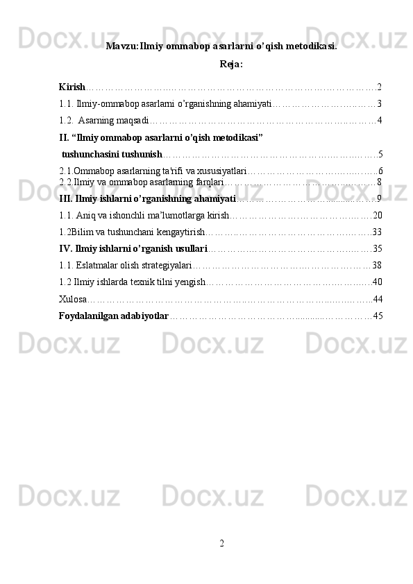 Mavzu:Ilmiy ommabop asarlarni o’qish metodikasi.
Reja:
Kirish ……………………..………………………………………….…………….2
1.1. Ilmiy-ommabop asarlarni o’rganishning ahamiyati………………….…..……3
1.2.  Asarning maqsadi……………………………………………………..………4
II. “Ilmiy ommabop asarlarni o’qish metodikasi”
 tushunchasini tushunish …………………………………………….……..……..5
2.1.Ommabop asarlarning ta'rifi va xususiyatlari……………………….…..….…..6
2.2.Ilmiy va ommabop asarlarning farqlari………………………………...………8
III. Ilmiy ishlarni o’rganishning ahamiyati ………….……………............…….9
1.1. Aniq va ishonchli ma’lumotlarga kirish………………….…………….…….20
1.2Bilim va tushunchani kengaytirish………..…………………………….……..33
IV. Ilmiy ishlarni o’rganish usullari ………….…………………………..…….35
1.1. Eslatmalar olish strategiyalari…………………………….…………….……38
1.2 Ilmiy ishlarda texnik tilni yengish………………………………….……..…..40
Xulosa…………………………………………..……………………...…..……...44
Foydalanilgan adabiyotlar …………………………………............……………45
2 