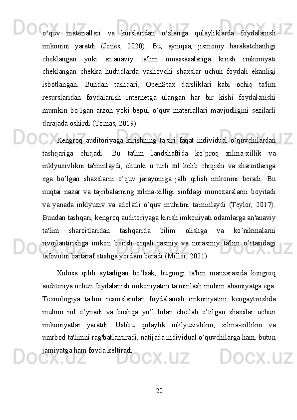 o quv   materiallari   va   kurslaridan   o zlariga   qulayliklarda   foydalanishʻ ʻ
imkonini   yaratdi   (Jones,   2020).   Bu,   ayniqsa,   jismoniy   harakatchanligi
cheklangan   yoki   an'anaviy   ta'lim   muassasalariga   kirish   imkoniyati
cheklangan   chekka   hududlarda   yashovchi   shaxslar   uchun   foydali   ekanligi
isbotlangan.   Bundan   tashqari,   OpenStax   darsliklari   kabi   ochiq   ta'lim
resurslaridan   foydalanish   internetga   ulangan   har   bir   kishi   foydalanishi
mumkin   bo’lgan   arzon   yoki   bepul   o’quv   materiallari   mavjudligini   sezilarli
darajada oshirdi (Tomas, 2019).
Kengroq   auditoriyaga   kirishning   ta'siri   faqat   individual   o’quvchilardan
tashqariga   chiqadi.   Bu   ta'lim   landshaftida   ko’proq   xilma-xillik   va
inklyuzivlikni   ta'minlaydi,   chunki   u   turli   xil   kelib   chiqishi   va   sharoitlariga
ega   bo’lgan   shaxslarni   o’quv   jarayoniga   jalb   qilish   imkonini   beradi.   Bu
nuqtai   nazar   va   tajribalarning   xilma-xilligi   sinfdagi   munozaralarni   boyitadi
va   yanada   inklyuziv   va   adolatli   o’quv   muhitini   ta'minlaydi   (Teylor,   2017).
Bundan tashqari, kengroq auditoriyaga kirish imkoniyati odamlarga an'anaviy
ta'lim   sharoitlaridan   tashqarida   bilim   olishga   va   ko’nikmalarni
rivojlantirishga   imkon   berish   orqali   rasmiy   va   norasmiy   ta'lim   o’rtasidagi
tafovutni bartaraf etishga yordam beradi (Miller, 2021).
Xulosa   qilib   aytadigan   bo’lsak,   bugungi   ta'lim   manzarasida   kengroq
auditoriya uchun foydalanish imkoniyatini ta'minlash muhim ahamiyatga ega.
Texnologiya   ta'lim   resurslaridan   foydalanish   imkoniyatini   kengaytirishda
muhim   rol   o’ynadi   va   boshqa   yo’l   bilan   chetlab   o’tilgan   shaxslar   uchun
imkoniyatlar   yaratdi.   Ushbu   qulaylik   inklyuzivlikni,   xilma-xillikni   va
umrbod ta'limni rag'batlantiradi, natijada individual o’quvchilarga ham, butun
jamiyatga ham foyda keltiradi.
20 