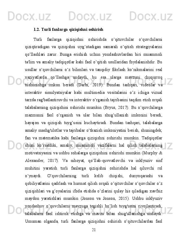 1.2. Turli fanlarga qiziqishni oshirish
Turli   fanlarga   qiziqishni   oshirishda   o’qituvchilar   o’quvchilarni
qiziqtiradigan   va   qiziqishni   uyg’otadigan   samarali   o’qitish   strategiyalarini
qo’llashlari   zarur.   Bunga   erishish   uchun   yondashuvlardan   biri   muammoli
ta'lim va amaliy tadqiqotlar kabi faol o’qitish usullaridan foydalanishdir. Bu
usullar   o’quvchilarni   o’z   bilimlari   va   tanqidiy   fikrlash   ko’nikmalarini   real
vaziyatlarda   qo’llashga   undaydi,   bu   esa   ularga   mavzuni   chuqurroq
tushunishga   imkon   beradi   (Darbi,   2019).   Bundan   tashqari,   videolar   va
interaktiv   simulyatsiyalar   kabi   multimedia   vositalarini   o’z   ichiga   vizual
tarzda rag'batlantiruvchi va interaktiv o’rganish tajribasini taqdim etish orqali
talabalarning   qiziqishini   oshirishi   mumkin   (Bryus,   2017).   Bu   o’quvchilarga
mazmunni   faol   o’rganish   va   ular   bilan   shug’ullanish   imkonini   beradi,
hayajon   va   qiziqish   tuyg’usini   kuchaytiradi.   Bundan   tashqari,   talabalarga
amaliy mashg'ulotlar va tajribalar o’tkazish imkoniyatini berish, shuningdek,
fan   va   matematika   kabi   fanlarga   qiziqishni   oshirishi   mumkin.   Tadqiqotlar
shuni   ko’rsatdiki,   amaliy,   muammoli   vazifalarni   hal   qilish   talabalarning
motivatsiyasini va ushbu sohalarga qiziqishini oshirishi mumkin (Murphy &
Alexander,   2017).   Va   nihoyat,   qo’llab-quvvatlovchi   va   inklyuziv   sinf
muhitini   yaratish   turli   fanlarga   qiziqishni   oshirishda   hal   qiluvchi   rol
o’ynaydi.   O’quvchilarning   turli   kelib   chiqishi,   dunyoqarashi   va
qobiliyatlarini qadrlash va hurmat qilish orqali o’qituvchilar o’quvchilar o’z
qiziqishlari va g’oyalarini ifoda etishda o’zlarini qulay his qiladigan xavfsiz
maydon   yaratishlari   mumkin   (Jonson   va   Jonson,   2015).   Ushbu   inklyuziv
yondashuv   o’quvchilarni   mavzuga   tegishli   bo’lish   tuyg'usini   rivojlantiradi,
talabalarni   faol   ishtirok   etishga   va   mavzu   bilan   shug'ullanishga   undaydi.
Umuman   olganda,   turli   fanlarga   qiziqishni   oshirish   o’qituvchilardan   faol
21 