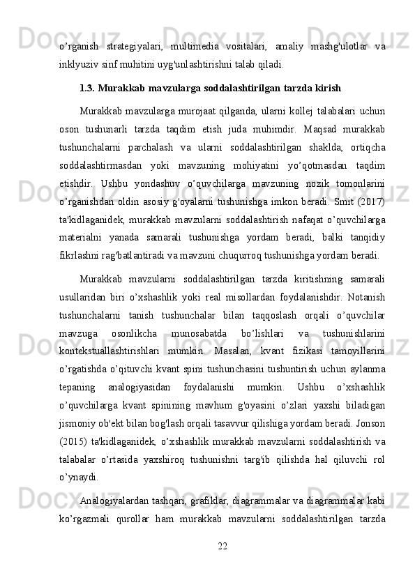 o’rganish   strategiyalari,   multimedia   vositalari,   amaliy   mashg'ulotlar   va
inklyuziv sinf muhitini uyg'unlashtirishni talab qiladi.
1.3. Murakkab mavzularga soddalashtirilgan tarzda kirish
Murakkab   mavzularga   murojaat  qilganda,   ularni  kollej  talabalari   uchun
oson   tushunarli   tarzda   taqdim   etish   juda   muhimdir.   Maqsad   murakkab
tushunchalarni   parchalash   va   ularni   soddalashtirilgan   shaklda,   ortiqcha
soddalashtirmasdan   yoki   mavzuning   mohiyatini   yo’qotmasdan   taqdim
etishdir.   Ushbu   yondashuv   o’quvchilarga   mavzuning   nozik   tomonlarini
o’rganishdan oldin asosiy  g'oyalarni tushunishga  imkon beradi. Smit (2017)
ta'kidlaganidek,   murakkab   mavzularni   soddalashtirish   nafaqat   o’quvchilarga
materialni   yanada   samarali   tushunishga   yordam   beradi,   balki   tanqidiy
fikrlashni rag'batlantiradi va mavzuni chuqurroq tushunishga yordam beradi.
Murakkab   mavzularni   soddalashtirilgan   tarzda   kiritishning   samarali
usullaridan   biri   o’xshashlik   yoki   real   misollardan   foydalanishdir.   Notanish
tushunchalarni   tanish   tushunchalar   bilan   taqqoslash   orqali   o’quvchilar
mavzuga   osonlikcha   munosabatda   bo’lishlari   va   tushunishlarini
kontekstuallashtirishlari   mumkin.   Masalan,   kvant   fizikasi   tamoyillarini
o’rgatishda o’qituvchi kvant spini tushunchasini tushuntirish uchun aylanma
tepaning   analogiyasidan   foydalanishi   mumkin.   Ushbu   o’xshashlik
o’quvchilarga   kvant   spinining   mavhum   g'oyasini   o’zlari   yaxshi   biladigan
jismoniy ob'ekt bilan bog'lash orqali tasavvur qilishiga yordam beradi. Jonson
(2015)   ta'kidlaganidek,   o’xshashlik   murakkab   mavzularni   soddalashtirish   va
talabalar   o’rtasida   yaxshiroq   tushunishni   targ'ib   qilishda   hal   qiluvchi   rol
o’ynaydi.
Analogiyalardan tashqari, grafiklar, diagrammalar va diagrammalar kabi
ko’rgazmali   qurollar   ham   murakkab   mavzularni   soddalashtirilgan   tarzda
22 