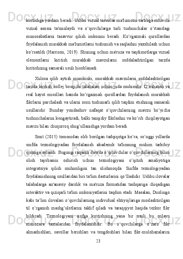 kiritishga yordam beradi. Ushbu vizual tasvirlar ma'lumotni tartibga soluvchi
vizual   asosni   ta'minlaydi   va   o’quvchilarga   turli   tushunchalar   o’rtasidagi
munosabatlarni   tasavvur   qilish   imkonini   beradi.   Ko’rgazmali   qurollardan
foydalanish murakkab ma'lumotlarni tushunish va saqlashni yaxshilash uchun
ko’rsatildi (Harrison, 2019). Shuning uchun ma'ruza va taqdimotlarga vizual
elementlarni   kiritish   murakkab   mavzularni   soddalashtirilgan   tarzda
kiritishning samarali usuli hisoblanadi.
Xulosa   qilib   aytish   mumkinki,   murakkab   mavzularni   soddalashtirilgan
tarzda kiritish kollej bosqichi talabalari uchun juda muhimdir. O’xshatish va
real   hayot   misollari   hamda   ko’rgazmali   qurollardan   foydalanish   murakkab
fikrlarni parchalash va ularni oson tushunarli qilib taqdim etishning samarali
usullaridir.   Bunday   yondashuv   nafaqat   o’quvchilarning   mavzu   bo’yicha
tushunchalarini kengaytiradi, balki tanqidiy fikrlashni va ko’rib chiqilayotgan
mavzu bilan chuqurroq shug’ullanishga yordam beradi.
Smit   (2015)   tomonidan   olib   borilgan   tadqiqotga   ko’ra,   so’nggi   yillarda
sinfda   texnologiyadan   foydalanish   akademik   ta'limning   muhim   tarkibiy
qismiga aylandi. Bugungi raqamli davrda o’qituvchilar o’quvchilarning bilim
olish   tajribasini   oshirish   uchun   texnologiyani   o’qitish   amaliyotiga
integratsiya   qilish   muhimligini   tan   olishmoqda.   Sinfda   texnologiyadan
foydalanishning usullaridan biri ta'lim dasturlarini qo’llashdir. Ushbu ilovalar
talabalarga   an'anaviy   darslik   va   ma'ruza   formatidan   tashqariga   chiqadigan
interaktiv va qiziqarli ta'lim imkoniyatlarini taqdim etadi. Masalan, Duolingo
kabi ta’lim ilovalari o’quvchilarning individual ehtiyojlariga moslashtirilgan
til   o’rganish   mashg’ulotlarini   taklif   qiladi   va   taraqqiyot   haqida   tezkor   fikr
bildiradi.   Texnologiyani   sinfga   kiritishning   yana   bir   usuli   bu   onlayn
munozara   taxtalaridan   foydalanishdir.   Bu   o quvchilarga   o zaro   fikrʻ ʻ
almashishlari,   savollar   berishlari   va   tengdoshlari   bilan   fikr-mulohazalarini
23 