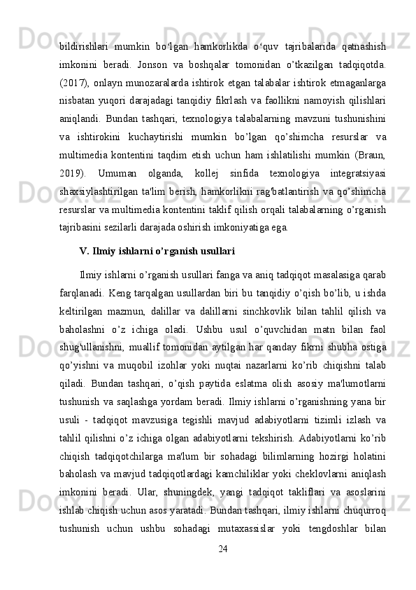 bildirishlari   mumkin   bo lgan   hamkorlikda   o quv   tajribalarida   qatnashishʻ ʻ
imkonini   beradi.   Jonson   va   boshqalar   tomonidan   o’tkazilgan   tadqiqotda.
(2017),   onlayn  munozaralarda   ishtirok   etgan  talabalar   ishtirok   etmaganlarga
nisbatan   yuqori   darajadagi   tanqidiy   fikrlash   va   faollikni   namoyish   qilishlari
aniqlandi.   Bundan   tashqari,   texnologiya   talabalarning   mavzuni   tushunishini
va   ishtirokini   kuchaytirishi   mumkin   bo’lgan   qo’shimcha   resurslar   va
multimedia   kontentini   taqdim   etish   uchun   ham   ishlatilishi   mumkin   (Braun,
2019).   Umuman   olganda,   kollej   sinfida   texnologiya   integratsiyasi
shaxsiylashtirilgan   ta'lim   berish,   hamkorlikni   rag'batlantirish   va   qo’shimcha
resurslar va multimedia kontentini taklif qilish orqali talabalarning o’rganish
tajribasini sezilarli darajada oshirish imkoniyatiga ega.
V. Ilmiy ishlarni o’rganish usullari
Ilmiy ishlarni o’rganish usullari fanga va aniq tadqiqot masalasiga qarab
farqlanadi. Keng tarqalgan usullardan biri bu tanqidiy o’qish bo’lib, u ishda
keltirilgan   mazmun,   dalillar   va   dalillarni   sinchkovlik   bilan   tahlil   qilish   va
baholashni   o’z   ichiga   oladi.   Ushbu   usul   o’quvchidan   matn   bilan   faol
shug'ullanishni,   muallif   tomonidan   aytilgan   har   qanday   fikrni   shubha   ostiga
qo’yishni   va   muqobil   izohlar   yoki   nuqtai   nazarlarni   ko’rib   chiqishni   talab
qiladi.   Bundan   tashqari,   o’qish   paytida   eslatma   olish   asosiy   ma'lumotlarni
tushunish va saqlashga yordam beradi. Ilmiy ishlarni o’rganishning yana bir
usuli   -   tadqiqot   mavzusiga   tegishli   mavjud   adabiyotlarni   tizimli   izlash   va
tahlil qilishni o’z ichiga olgan adabiyotlarni tekshirish. Adabiyotlarni ko’rib
chiqish   tadqiqotchilarga   ma'lum   bir   sohadagi   bilimlarning   hozirgi   holatini
baholash  va  mavjud  tadqiqotlardagi  kamchiliklar  yoki  cheklovlarni  aniqlash
imkonini   beradi.   Ular,   shuningdek,   yangi   tadqiqot   takliflari   va   asoslarini
ishlab chiqish uchun asos yaratadi. Bundan tashqari, ilmiy ishlarni chuqurroq
tushunish   uchun   ushbu   sohadagi   mutaxassislar   yoki   tengdoshlar   bilan
24 