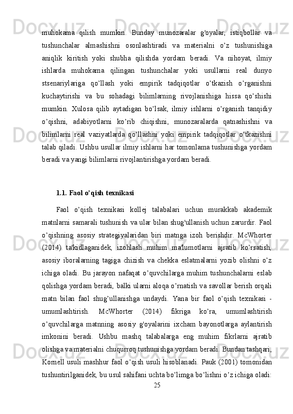 muhokama   qilish   mumkin.   Bunday   munozaralar   g'oyalar,   istiqbollar   va
tushunchalar   almashishni   osonlashtiradi   va   materialni   o’z   tushunishiga
aniqlik   kiritish   yoki   shubha   qilishda   yordam   beradi.   Va   nihoyat,   ilmiy
ishlarda   muhokama   qilingan   tushunchalar   yoki   usullarni   real   dunyo
stsenariylariga   qo’llash   yoki   empirik   tadqiqotlar   o’tkazish   o’rganishni
kuchaytirishi   va   bu   sohadagi   bilimlarning   rivojlanishiga   hissa   qo’shishi
mumkin.   Xulosa   qilib   aytadigan   bo’lsak,   ilmiy   ishlarni   o’rganish   tanqidiy
o’qishni,   adabiyotlarni   ko’rib   chiqishni,   munozaralarda   qatnashishni   va
bilimlarni   real   vaziyatlarda   qo’llashni   yoki   empirik   tadqiqotlar   o’tkazishni
talab qiladi. Ushbu usullar ilmiy ishlarni har tomonlama tushunishga yordam
beradi va yangi bilimlarni rivojlantirishga yordam beradi.
1.1. Faol o’qish texnikasi
Faol   o’qish   texnikasi   kollej   talabalari   uchun   murakkab   akademik
matnlarni samarali tushunish va ular bilan shug'ullanish uchun zarurdir. Faol
o’qishning   asosiy   strategiyalaridan   biri   matnga   izoh   berishdir.   McWhorter
(2014)   ta'kidlaganidek,   izohlash   muhim   ma'lumotlarni   ajratib   ko’rsatish,
asosiy   iboralarning   tagiga   chizish   va   chekka   eslatmalarni   yozib   olishni   o’z
ichiga   oladi.   Bu   jarayon   nafaqat   o’quvchilarga   muhim   tushunchalarni   eslab
qolishga yordam beradi, balki ularni aloqa o’rnatish va savollar berish orqali
matn   bilan   faol   shug’ullanishga   undaydi.   Yana   bir   faol   o’qish   texnikasi   -
umumlashtirish.   McWhorter   (2014)   fikriga   ko’ra,   umumlashtirish
o’quvchilarga   matnning   asosiy   g'oyalarini   ixcham   bayonotlarga   aylantirish
imkonini   beradi.   Ushbu   mashq   talabalarga   eng   muhim   fikrlarni   ajratib
olishga va materialni chuqurroq tushunishga yordam beradi. Bundan tashqari,
Kornell usuli mashhur faol o’qish usuli hisoblanadi. Pauk (2001) tomonidan
tushuntirilganidek, bu usul sahifani uchta bo’limga bo’lishni o’z ichiga oladi:
25 