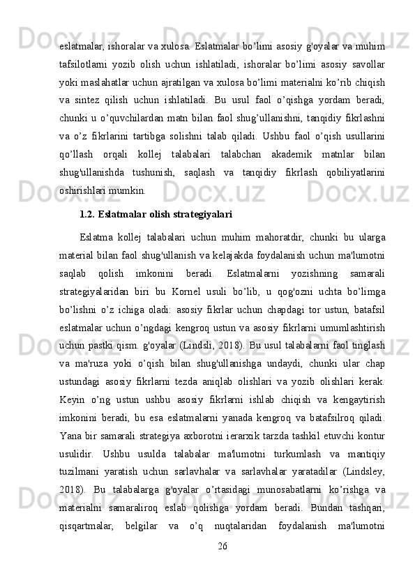 eslatmalar, ishoralar va xulosa. Eslatmalar bo’limi asosiy g'oyalar va muhim
tafsilotlarni   yozib   olish   uchun   ishlatiladi,   ishoralar   bo’limi   asosiy   savollar
yoki maslahatlar uchun ajratilgan va xulosa bo’limi materialni ko’rib chiqish
va   sintez   qilish   uchun   ishlatiladi.   Bu   usul   faol   o’qishga   yordam   beradi,
chunki  u  o’quvchilardan  matn  bilan  faol  shug’ullanishni,  tanqidiy  fikrlashni
va   o’z   fikrlarini   tartibga   solishni   talab   qiladi.   Ushbu   faol   o’qish   usullarini
qo’llash   orqali   kollej   talabalari   talabchan   akademik   matnlar   bilan
shug'ullanishda   tushunish,   saqlash   va   tanqidiy   fikrlash   qobiliyatlarini
oshirishlari mumkin.
1.2. Eslatmalar olish strategiyalari
Eslatma   kollej   talabalari   uchun   muhim   mahoratdir,   chunki   bu   ularga
material bilan faol shug'ullanish va kelajakda foydalanish uchun ma'lumotni
saqlab   qolish   imkonini   beradi.   Eslatmalarni   yozishning   samarali
strategiyalaridan   biri   bu   Kornel   usuli   bo’lib,   u   qog'ozni   uchta   bo’limga
bo’lishni   o’z   ichiga   oladi:   asosiy   fikrlar   uchun   chapdagi   tor   ustun,   batafsil
eslatmalar uchun o’ngdagi kengroq ustun va asosiy fikrlarni umumlashtirish
uchun pastki qism. g'oyalar (Lindsli, 2018). Bu usul talabalarni faol tinglash
va   ma'ruza   yoki   o’qish   bilan   shug'ullanishga   undaydi,   chunki   ular   chap
ustundagi   asosiy   fikrlarni   tezda   aniqlab   olishlari   va   yozib   olishlari   kerak.
Keyin   o’ng   ustun   ushbu   asosiy   fikrlarni   ishlab   chiqish   va   kengaytirish
imkonini   beradi,   bu   esa   eslatmalarni   yanada   kengroq   va   batafsilroq   qiladi.
Yana bir samarali strategiya axborotni ierarxik tarzda tashkil etuvchi kontur
usulidir.   Ushbu   usulda   talabalar   ma'lumotni   turkumlash   va   mantiqiy
tuzilmani   yaratish   uchun   sarlavhalar   va   sarlavhalar   yaratadilar   (Lindsley,
2018).   Bu   talabalarga   g'oyalar   o’rtasidagi   munosabatlarni   ko’rishga   va
materialni   samaraliroq   eslab   qolishga   yordam   beradi.   Bundan   tashqari,
qisqartmalar,   belgilar   va   o’q   nuqtalaridan   foydalanish   ma'lumotni
26 