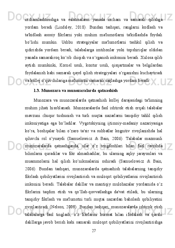 ixchamlashtirishga   va   eslatmalarni   yanada   ixcham   va   samarali   qilishga
yordam   beradi   (Lindsley,   2018).   Bundan   tashqari,   ranglarni   kodlash   va
ta'kidlash   asosiy   fikrlarni   yoki   muhim   ma'lumotlarni   ta'kidlashda   foydali
bo’lishi   mumkin.   Ushbu   strategiyalar   ma'lumotlarni   tashkil   qilish   va
qidirishda   yordam   beradi,   talabalarga   imtihonlar   yoki   topshiriqlar   oldidan
yanada samaraliroq ko’rib chiqish va o’rganish imkonini beradi. Xulosa qilib
aytish   mumkinki,   Kornel   usuli,   kontur   usuli,   qisqartmalar   va   belgilardan
foydalanish   kabi  samarali  qayd  qilish   strategiyalari  o’rganishni  kuchaytiradi
va kollej o’quvchilariga ma'lumotni samarali saqlashga yordam beradi.
1.3. Munozara va munozaralarda qatnashish
Munozara   va   munozaralarda   qatnashish   kollej   darajasidagi   ta'limning
muhim   jihati   hisoblanadi.   Munozaralarda   faol   ishtirok   etish   orqali   talabalar
mavzuni   chuqur   tushunish   va   turli   nuqtai   nazarlarni   tanqidiy   tahlil   qilish
imkoniyatiga   ega   bo’ladilar.   Vygotskiyning   ijtimoiy-madaniy   nazariyasiga
ko’ra,   boshqalar   bilan   o’zaro   ta'sir   va   suhbatlar   kognitiv   rivojlanishda   hal
qiluvchi   rol   o’ynaydi   (Samuelowicz   &   Bain,   2006).   Talabalar   mazmunli
munozaralarda   qatnashganda,   ular   o’z   tengdoshlari   bilan   faol   ravishda
bilimlarni   quradilar   va   fikr   almashadilar,   bu   ularning   aqliy   jarayonlari   va
muammolarni   hal   qilish   ko’nikmalarini   oshiradi   (Samuelowicz   &   Bain,
2006).   Bundan   tashqari,   munozaralarda   qatnashish   talabalarning   tanqidiy
fikrlash   qobiliyatlarini   rivojlantirish   va   muloqot   qobiliyatlarini   rivojlantirish
imkonini   beradi.   Talabalar   dalillar   va   mantiqiy   mulohazalar   yordamida   o’z
fikrlarini   taqdim   etish   va   qo’llab-quvvatlashga   da'vat   etiladi,   bu   ularning
tanqidiy   fikrlash   va   ma'lumotni   turli   nuqtai   nazardan   baholash   qobiliyatini
rivojlantiradi   (Nelson,   2009).   Bundan   tashqari,   munozaralarda   ishtirok   etish
talabalarga   faol   tinglash,   o’z   fikrlarini   hurmat   bilan   ifodalash   va   qarshi
dalillarga   javob   berish   kabi   samarali   muloqot   qobiliyatlarini   rivojlantirishga
27 