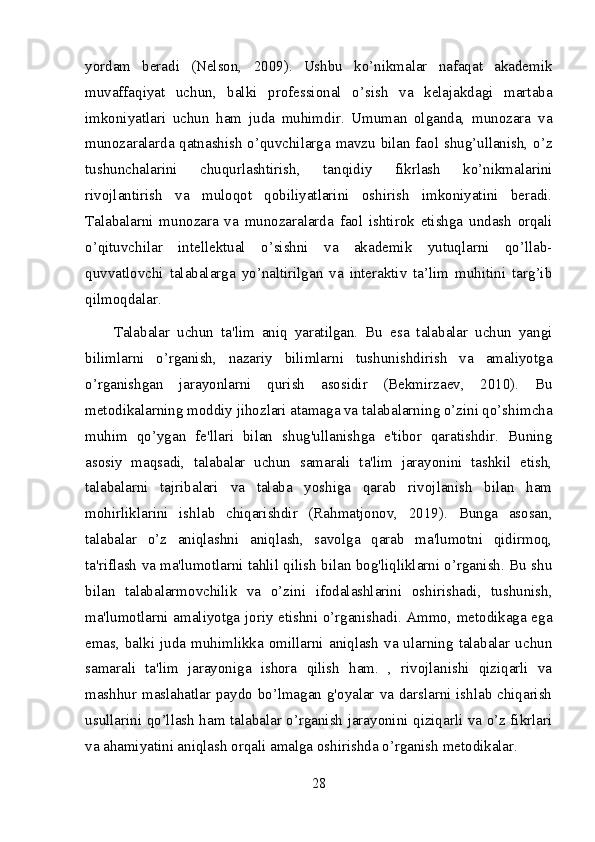 yordam   beradi   (Nelson,   2009).   Ushbu   ko’nikmalar   nafaqat   akademik
muvaffaqiyat   uchun,   balki   professional   o’sish   va   kelajakdagi   martaba
imkoniyatlari   uchun   ham   juda   muhimdir.   Umuman   olganda,   munozara   va
munozaralarda qatnashish o’quvchilarga mavzu bilan faol shug’ullanish, o’z
tushunchalarini   chuqurlashtirish,   tanqidiy   fikrlash   ko’nikmalarini
rivojlantirish   va   muloqot   qobiliyatlarini   oshirish   imkoniyatini   beradi.
Talabalarni   munozara   va   munozaralarda   faol   ishtirok   etishga   undash   orqali
o’qituvchilar   intellektual   o’sishni   va   akademik   yutuqlarni   qo’llab-
quvvatlovchi   talabalarga   yo’naltirilgan   va   interaktiv   ta’lim   muhitini   targ’ib
qilmoqdalar.
Talabalar   uchun   ta'lim   aniq   yaratilgan.   Bu   esa   talabalar   uchun   yangi
bilimlarni   o’rganish,   nazariy   bilimlarni   tushunishdirish   va   amaliyotga
o’rganishgan   jarayonlarni   qurish   asosidir   (Bekmirzaev,   2010).   Bu
metodikalarning moddiy jihozlari atamaga va talabalarning o’zini qo’shimcha
muhim   qo’ygan   fe'llari   bilan   shug'ullanishga   e'tibor   qaratishdir.   Buning
asosiy   maqsadi,   talabalar   uchun   samarali   ta'lim   jarayonini   tashkil   etish,
talabalarni   tajribalari   va   talaba   yoshiga   qarab   rivojlanish   bilan   ham
mohirliklarini   ishlab   chiqarishdir   (Rahmatjonov,   2019).   Bunga   asosan,
talabalar   o’z   aniqlashni   aniqlash,   savolga   qarab   ma'lumotni   qidirmoq,
ta'riflash va ma'lumotlarni tahlil qilish bilan bog'liqliklarni o’rganish. Bu shu
bilan   talabalarmovchilik   va   o’zini   ifodalashlarini   oshirishadi,   tushunish,
ma'lumotlarni amaliyotga joriy etishni o’rganishadi. Ammo, metodikaga ega
emas,  balki juda muhimlikka  omillarni  aniqlash  va ularning  talabalar uchun
samarali   ta'lim   jarayoniga   ishora   qilish   ham.   ,   rivojlanishi   qiziqarli   va
mashhur maslahatlar paydo bo’lmagan g'oyalar va darslarni ishlab chiqarish
usullarini qo’llash ham talabalar o’rganish jarayonini qiziqarli va o’z fikrlari
va ahamiyatini aniqlash orqali amalga oshirishda o’rganish metodikalar.
28 