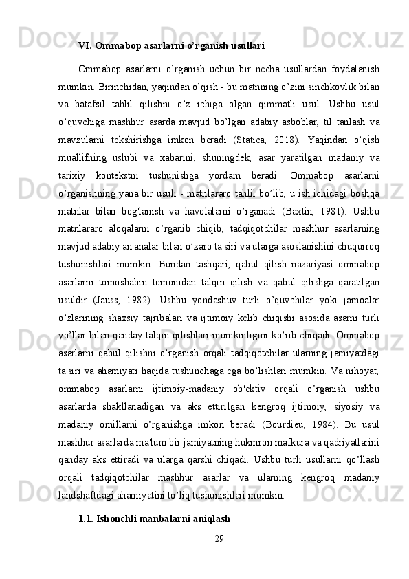 VI. Ommabop asarlarni o’rganish usullari
Ommabop   asarlarni   o’rganish   uchun   bir   necha   usullardan   foydalanish
mumkin. Birinchidan, yaqindan o’qish - bu matnning o’zini sinchkovlik bilan
va   batafsil   tahlil   qilishni   o’z   ichiga   olgan   qimmatli   usul.   Ushbu   usul
o’quvchiga   mashhur   asarda   mavjud   bo’lgan   adabiy   asboblar,   til   tanlash   va
mavzularni   tekshirishga   imkon   beradi   (Statica,   2018).   Yaqindan   o’qish
muallifning   uslubi   va   xabarini,   shuningdek,   asar   yaratilgan   madaniy   va
tarixiy   kontekstni   tushunishga   yordam   beradi.   Ommabop   asarlarni
o’rganishning yana bir usuli - matnlararo tahlil bo’lib, u ish ichidagi boshqa
matnlar   bilan   bog'lanish   va   havolalarni   o’rganadi   (Baxtin,   1981).   Ushbu
matnlararo   aloqalarni   o’rganib   chiqib,   tadqiqotchilar   mashhur   asarlarning
mavjud adabiy an'analar bilan o’zaro ta'siri va ularga asoslanishini chuqurroq
tushunishlari   mumkin.   Bundan   tashqari,   qabul   qilish   nazariyasi   ommabop
asarlarni   tomoshabin   tomonidan   talqin   qilish   va   qabul   qilishga   qaratilgan
usuldir   (Jauss,   1982).   Ushbu   yondashuv   turli   o’quvchilar   yoki   jamoalar
o’zlarining   shaxsiy   tajribalari   va   ijtimoiy   kelib   chiqishi   asosida   asarni   turli
yo’llar bilan qanday talqin qilishlari mumkinligini ko’rib chiqadi. Ommabop
asarlarni   qabul   qilishni   o’rganish   orqali   tadqiqotchilar   ularning   jamiyatdagi
ta'siri va ahamiyati haqida tushunchaga ega bo’lishlari mumkin. Va nihoyat,
ommabop   asarlarni   ijtimoiy-madaniy   ob'ektiv   orqali   o’rganish   ushbu
asarlarda   shakllanadigan   va   aks   ettirilgan   kengroq   ijtimoiy,   siyosiy   va
madaniy   omillarni   o’rganishga   imkon   beradi   (Bourdieu,   1984).   Bu   usul
mashhur asarlarda ma'lum bir jamiyatning hukmron mafkura va qadriyatlarini
qanday   aks   ettiradi   va   ularga   qarshi   chiqadi.   Ushbu   turli   usullarni   qo’llash
orqali   tadqiqotchilar   mashhur   asarlar   va   ularning   kengroq   madaniy
landshaftdagi ahamiyatini to’liq tushunishlari mumkin.
1.1. Ishonchli manbalarni aniqlash
29 