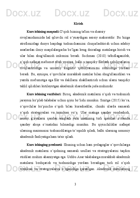 Kirish
Kurs   ishining   maqsadi: O’qish   bizning   ta'lim   va   shaxsiy
rivojlanishimizda   hal   qiluvchi   rol   o’ynaydigan   asosiy   mahoratdir.   Bu   bizga
atrofimizdagi dunyo haqidagi tushunchamizni chuqurlashtirish uchun adabiy
asarlardan ilmiy maqolalargacha bo’lgan keng doiradagi matnlarga kirish va
ular   bilan   shug'ullanish   imkonini   beradi.   Suchman   (2010)   ta'kidlaganidek,
o’qish nafaqat ma'lumot olish vositasi, balki u tanqidiy fikrlash qobiliyatlarini
rivojlantirishga   va   umumiy   kognitiv   qobiliyatimizni   oshirishga   yordam
beradi. Bu, ayniqsa, o’quvchilar murakkab matnlar bilan shug'ullanishlari va
yaxshi ma'lumotga ega fikr va dalillarni shakllantirish uchun ularni tanqidiy
tahlil qilishlari kutilayotgan akademik sharoitlarda juda muhimdir.
Kurs ishining vazifalari:   Biroq, akademik matnlarni o’qish va tushunish
jarayoni ko’plab talabalar uchun qiyin bo’lishi mumkin. Smitga (2015) ko’ra,
o’quvchilar   ko’pincha   o’qish   bilan   kurashadilar,   chunki   ularda   samarali
o’qish   strategiyalari   va   texnikasi   yo’q.   Ular   matnga   qanday   yondashish,
asosiy   g’oyalarni   qanday   aniqlash   yoki   matnning   turli   qismlari   o’rtasida
qanday   aloqa   o’rnatishni   bilmasligi   mumkin.   Bu   qiyinchiliklar   nafaqat
ularning mazmunini tushunishlariga to’sqinlik qiladi, balki ularning umumiy
akademik faoliyatiga ham ta'sir qiladi.
Kurs ishinging predmeti:   Shuning uchun ham pedagoglar o’quvchilarga
akademik   matnlarni   o’qishning   samarali   usullari   va   strategiyalarini   taqdim
etishlari muhim ahamiyatga ega. Ushbu Asar talabalarga murakkab akademik
matnlarni   boshqarish   va   tushunishga   yordam   beradigan   turli   xil   o’qish
texnikasi   va   strategiyalarini   o’rganishga   qaratilgan.   Akademik   matnlarning
3 