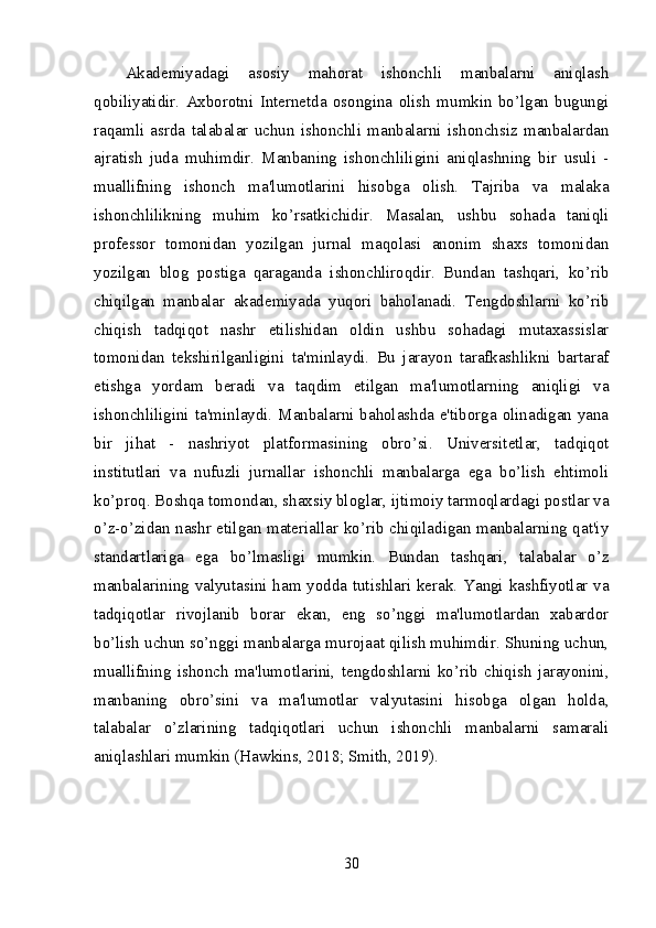 Akademiyadagi   asosiy   mahorat   ishonchli   manbalarni   aniqlash
qobiliyatidir.   Axborotni   Internetda   osongina   olish   mumkin   bo’lgan   bugungi
raqamli   asrda   talabalar   uchun   ishonchli   manbalarni   ishonchsiz   manbalardan
ajratish   juda   muhimdir.   Manbaning   ishonchliligini   aniqlashning   bir   usuli   -
muallifning   ishonch   ma'lumotlarini   hisobga   olish.   Tajriba   va   malaka
ishonchlilikning   muhim   ko’rsatkichidir.   Masalan,   ushbu   sohada   taniqli
professor   tomonidan   yozilgan   jurnal   maqolasi   anonim   shaxs   tomonidan
yozilgan   blog   postiga   qaraganda   ishonchliroqdir.   Bundan   tashqari,   ko’rib
chiqilgan   manbalar   akademiyada   yuqori   baholanadi.   Tengdoshlarni   ko’rib
chiqish   tadqiqot   nashr   etilishidan   oldin   ushbu   sohadagi   mutaxassislar
tomonidan   tekshirilganligini   ta'minlaydi.   Bu   jarayon   tarafkashlikni   bartaraf
etishga   yordam   beradi   va   taqdim   etilgan   ma'lumotlarning   aniqligi   va
ishonchliligini ta'minlaydi. Manbalarni baholashda e'tiborga olinadigan yana
bir   jihat   -   nashriyot   platformasining   obro’si.   Universitetlar,   tadqiqot
institutlari   va   nufuzli   jurnallar   ishonchli   manbalarga   ega   bo’lish   ehtimoli
ko’proq. Boshqa tomondan, shaxsiy bloglar, ijtimoiy tarmoqlardagi postlar va
o’z-o’zidan nashr etilgan materiallar ko’rib chiqiladigan manbalarning qat'iy
standartlariga   ega   bo’lmasligi   mumkin.   Bundan   tashqari,   talabalar   o’z
manbalarining valyutasini ham yodda tutishlari kerak. Yangi kashfiyotlar va
tadqiqotlar   rivojlanib   borar   ekan,   eng   so’nggi   ma'lumotlardan   xabardor
bo’lish uchun so’nggi manbalarga murojaat qilish muhimdir. Shuning uchun,
muallifning   ishonch   ma'lumotlarini,   tengdoshlarni   ko’rib   chiqish   jarayonini,
manbaning   obro’sini   va   ma'lumotlar   valyutasini   hisobga   olgan   holda,
talabalar   o’zlarining   tadqiqotlari   uchun   ishonchli   manbalarni   samarali
aniqlashlari mumkin (Hawkins, 2018; Smith, 2019).
30 