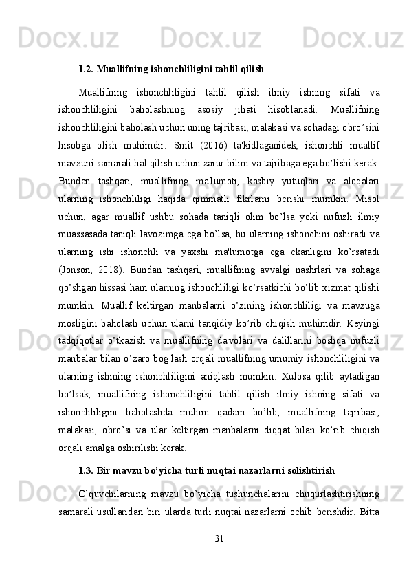 1.2. Muallifning ishonchliligini tahlil qilish
Muallifning   ishonchliligini   tahlil   qilish   ilmiy   ishning   sifati   va
ishonchliligini   baholashning   asosiy   jihati   hisoblanadi.   Muallifning
ishonchliligini baholash uchun uning tajribasi, malakasi va sohadagi obro’sini
hisobga   olish   muhimdir.   Smit   (2016)   ta'kidlaganidek,   ishonchli   muallif
mavzuni samarali hal qilish uchun zarur bilim va tajribaga ega bo’lishi kerak.
Bundan   tashqari,   muallifning   ma'lumoti,   kasbiy   yutuqlari   va   aloqalari
ularning   ishonchliligi   haqida   qimmatli   fikrlarni   berishi   mumkin.   Misol
uchun,   agar   muallif   ushbu   sohada   taniqli   olim   bo’lsa   yoki   nufuzli   ilmiy
muassasada taniqli lavozimga ega bo’lsa, bu ularning ishonchini oshiradi va
ularning   ishi   ishonchli   va   yaxshi   ma'lumotga   ega   ekanligini   ko’rsatadi
(Jonson,   2018).   Bundan   tashqari,   muallifning   avvalgi   nashrlari   va   sohaga
qo’shgan hissasi ham ularning ishonchliligi ko’rsatkichi bo’lib xizmat qilishi
mumkin.   Muallif   keltirgan   manbalarni   o’zining   ishonchliligi   va   mavzuga
mosligini   baholash   uchun   ularni   tanqidiy   ko’rib   chiqish   muhimdir.   Keyingi
tadqiqotlar   o’tkazish   va   muallifning   da'volari   va   dalillarini   boshqa   nufuzli
manbalar bilan o’zaro bog'lash orqali muallifning umumiy ishonchliligini va
ularning   ishining   ishonchliligini   aniqlash   mumkin.   Xulosa   qilib   aytadigan
bo’lsak,   muallifning   ishonchliligini   tahlil   qilish   ilmiy   ishning   sifati   va
ishonchliligini   baholashda   muhim   qadam   bo’lib,   muallifning   tajribasi,
malakasi,   obro’si   va   ular   keltirgan   manbalarni   diqqat   bilan   ko’rib   chiqish
orqali amalga oshirilishi kerak.
1.3. Bir mavzu bo’yicha turli nuqtai nazarlarni solishtirish
O’quvchilarning   mavzu   bo’yicha   tushunchalarini   chuqurlashtirishning
samarali   usullaridan   biri   ularda   turli   nuqtai   nazarlarni   ochib   berishdir.   Bitta
31 