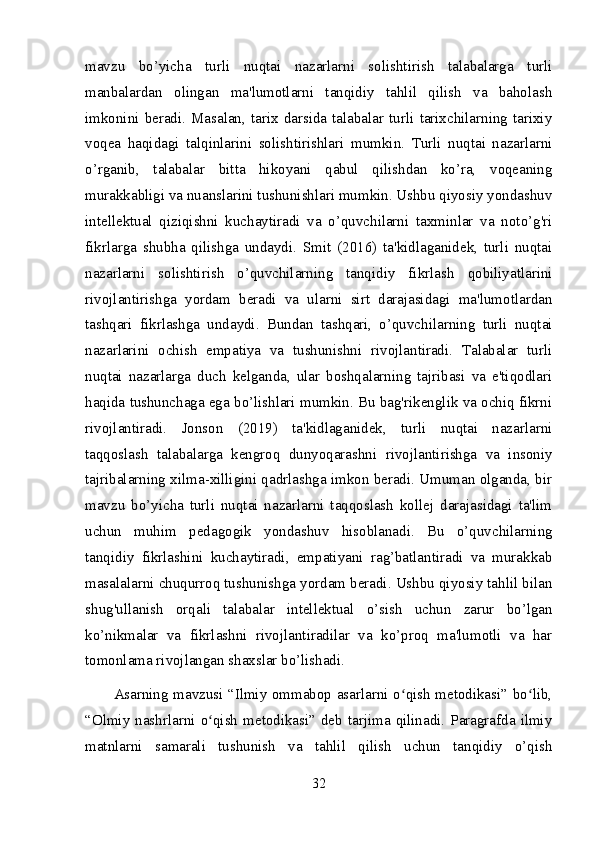 mavzu   bo’yicha   turli   nuqtai   nazarlarni   solishtirish   talabalarga   turli
manbalardan   olingan   ma'lumotlarni   tanqidiy   tahlil   qilish   va   baholash
imkonini   beradi.   Masalan,   tarix  darsida   talabalar  turli   tarixchilarning  tarixiy
voqea   haqidagi   talqinlarini   solishtirishlari   mumkin.   Turli   nuqtai   nazarlarni
o’rganib,   talabalar   bitta   hikoyani   qabul   qilishdan   ko’ra,   voqeaning
murakkabligi va nuanslarini tushunishlari mumkin. Ushbu qiyosiy yondashuv
intellektual   qiziqishni   kuchaytiradi   va   o’quvchilarni   taxminlar   va   noto’g'ri
fikrlarga   shubha   qilishga   undaydi.   Smit   (2016)   ta'kidlaganidek,   turli   nuqtai
nazarlarni   solishtirish   o’quvchilarning   tanqidiy   fikrlash   qobiliyatlarini
rivojlantirishga   yordam   beradi   va   ularni   sirt   darajasidagi   ma'lumotlardan
tashqari   fikrlashga   undaydi.   Bundan   tashqari,   o’quvchilarning   turli   nuqtai
nazarlarini   ochish   empatiya   va   tushunishni   rivojlantiradi.   Talabalar   turli
nuqtai   nazarlarga   duch   kelganda,   ular   boshqalarning   tajribasi   va   e'tiqodlari
haqida tushunchaga ega bo’lishlari mumkin. Bu bag'rikenglik va ochiq fikrni
rivojlantiradi.   Jonson   (2019)   ta'kidlaganidek,   turli   nuqtai   nazarlarni
taqqoslash   talabalarga   kengroq   dunyoqarashni   rivojlantirishga   va   insoniy
tajribalarning xilma-xilligini qadrlashga imkon beradi. Umuman olganda, bir
mavzu   bo’yicha   turli   nuqtai   nazarlarni   taqqoslash   kollej   darajasidagi   ta'lim
uchun   muhim   pedagogik   yondashuv   hisoblanadi.   Bu   o’quvchilarning
tanqidiy   fikrlashini   kuchaytiradi,   empatiyani   rag’batlantiradi   va   murakkab
masalalarni chuqurroq tushunishga yordam beradi. Ushbu qiyosiy tahlil bilan
shug'ullanish   orqali   talabalar   intellektual   o’sish   uchun   zarur   bo’lgan
ko’nikmalar   va   fikrlashni   rivojlantiradilar   va   ko’proq   ma'lumotli   va   har
tomonlama rivojlangan shaxslar bo’lishadi.
Asarning mavzusi “Ilmiy ommabop asarlarni o qish metodikasi” bo lib,ʻ ʻ
“Olmiy  nashrlarni  o qish  metodikasi”  deb  tarjima  qilinadi.  Paragrafda  ilmiy	
ʻ
matnlarni   samarali   tushunish   va   tahlil   qilish   uchun   tanqidiy   o’qish
32 