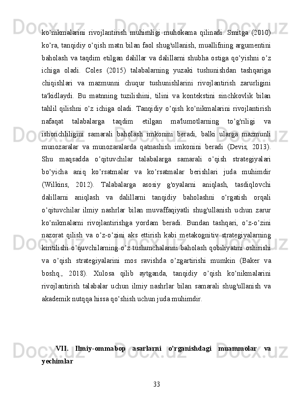 ko’nikmalarini   rivojlantirish   muhimligi   muhokama   qilinadi.   Smitga   (2010)
ko’ra, tanqidiy o’qish matn bilan faol shug'ullanish, muallifning argumentini
baholash  va  taqdim  etilgan  dalillar  va  dalillarni  shubha  ostiga  qo’yishni  o’z
ichiga   oladi.   Coles   (2015)   talabalarning   yuzaki   tushunishdan   tashqariga
chiqishlari   va   mazmunni   chuqur   tushunishlarini   rivojlantirish   zarurligini
ta'kidlaydi.   Bu   matnning   tuzilishini,   tilini   va   kontekstini   sinchkovlik   bilan
tahlil   qilishni   o’z   ichiga   oladi.   Tanqidiy   o’qish   ko’nikmalarini   rivojlantirish
nafaqat   talabalarga   taqdim   etilgan   ma'lumotlarning   to’g'riligi   va
ishonchliligini   samarali   baholash   imkonini   beradi,   balki   ularga   mazmunli
munozaralar   va   munozaralarda   qatnashish   imkonini   beradi   (Devis,   2013).
Shu   maqsadda   o’qituvchilar   talabalarga   samarali   o’qish   strategiyalari
bo’yicha   aniq   ko’rsatmalar   va   ko’rsatmalar   berishlari   juda   muhimdir
(Wilkins,   2012).   Talabalarga   asosiy   g'oyalarni   aniqlash,   tasdiqlovchi
dalillarni   aniqlash   va   dalillarni   tanqidiy   baholashni   o’rgatish   orqali
o’qituvchilar   ilmiy   nashrlar   bilan   muvaffaqiyatli   shug'ullanish   uchun   zarur
ko’nikmalarni   rivojlantirishga   yordam   beradi.   Bundan   tashqari,   o’z-o’zini
nazorat   qilish   va   o’z-o’zini   aks   ettirish   kabi   metakognitiv   strategiyalarning
kiritilishi o’quvchilarning o’z tushunchalarini baholash qobiliyatini oshirishi
va   o’qish   strategiyalarini   mos   ravishda   o’zgartirishi   mumkin   (Baker   va
boshq.,   2018).   Xulosa   qilib   aytganda,   tanqidiy   o’qish   ko’nikmalarini
rivojlantirish   talabalar   uchun   ilmiy   nashrlar   bilan   samarali   shug'ullanish   va
akademik nutqqa hissa qo’shish uchun juda muhimdir.
VII.   Ilmiy-ommabop   asarlarni   o’rganishdagi   muammolar   va
yechimlar
33 