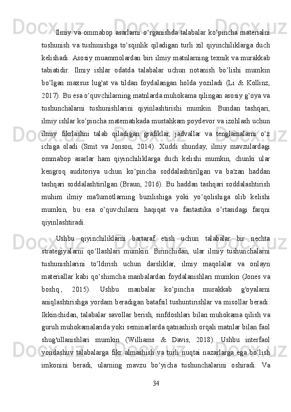 Ilmiy   va   ommabop   asarlarni   o’rganishda   talabalar   ko’pincha   materialni
tushunish   va   tushunishga   to’sqinlik   qiladigan   turli   xil   qiyinchiliklarga   duch
kelishadi. Asosiy muammolardan biri ilmiy matnlarning texnik va murakkab
tabiatidir.   Ilmiy   ishlar   odatda   talabalar   uchun   notanish   bo’lishi   mumkin
bo’lgan   maxsus   lug'at   va   tildan   foydalangan   holda   yoziladi   (Li   &   Kollinz,
2017). Bu esa o’quvchilarning matnlarda muhokama qilingan asosiy g’oya va
tushunchalarni   tushunishlarini   qiyinlashtirishi   mumkin.   Bundan   tashqari,
ilmiy ishlar ko’pincha matematikada mustahkam poydevor va izohlash uchun
ilmiy   fikrlashni   talab   qiladigan   grafiklar,   jadvallar   va   tenglamalarni   o’z
ichiga   oladi   (Smit   va   Jonson,   2014).   Xuddi   shunday,   ilmiy   mavzulardagi
ommabop   asarlar   ham   qiyinchiliklarga   duch   kelishi   mumkin,   chunki   ular
kengroq   auditoriya   uchun   ko’pincha   soddalashtirilgan   va   ba'zan   haddan
tashqari soddalashtirilgan (Braun, 2016). Bu haddan tashqari soddalashtirish
muhim   ilmiy   ma'lumotlarning   buzilishiga   yoki   yo’qolishiga   olib   kelishi
mumkin,   bu   esa   o’quvchilarni   haqiqat   va   fantastika   o’rtasidagi   farqni
qiyinlashtiradi.
Ushbu   qiyinchiliklarni   bartaraf   etish   uchun   talabalar   bir   nechta
strategiyalarni   qo’llashlari   mumkin.   Birinchidan,   ular   ilmiy   tushunchalarni
tushunishlarini   to’ldirish   uchun   darsliklar,   ilmiy   maqolalar   va   onlayn
materiallar  kabi  qo’shimcha  manbalardan  foydalanishlari  mumkin  (Jones  va
boshq.,   2015).   Ushbu   manbalar   ko’pincha   murakkab   g'oyalarni
aniqlashtirishga yordam beradigan batafsil tushuntirishlar va misollar beradi.
Ikkinchidan, talabalar savollar berish, sinfdoshlari bilan muhokama qilish va
guruh muhokamalarida yoki seminarlarda qatnashish orqali matnlar bilan faol
shug'ullanishlari   mumkin   (Williams   &   Davis,   2018).   Ushbu   interfaol
yondashuv   talabalarga   fikr   almashish   va   turli   nuqtai   nazarlarga   ega   bo’lish
imkonini   beradi,   ularning   mavzu   bo’yicha   tushunchalarini   oshiradi.   Va
34 