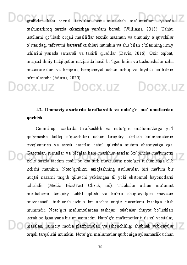 grafiklar   kabi   vizual   tasvirlar   ham   murakkab   ma'lumotlarni   yanada
tushunarliroq   tarzda   etkazishga   yordam   beradi   (Williams,   2018).   Ushbu
usullarni   qo’llash   orqali   mualliflar   texnik   mazmun   va   umumiy   o’quvchilar
o’rtasidagi tafovutni bartaraf etishlari mumkin va shu bilan o’zlarining ilmiy
ishlarini   yanada   samarali   va   ta'sirli   qiladilar   (Devis,   2016).   Oxir   oqibat,
maqsad ilmiy tadqiqotlar natijasida hosil bo’lgan bilim va tushunchalar soha
mutaxassislari   va   kengroq   hamjamiyat   uchun   ochiq   va   foydali   bo’lishini
ta'minlashdir (Adams, 2020).
1.2.   Ommaviy   asarlarda   tarafkashlik   va   noto’g’ri   ma’lumotlardan
qochish
Ommabop   asarlarda   tarafkashlik   va   noto’g’ri   ma’lumotlarga   yo’l
qo’ymaslik   kollej   o’quvchilari   uchun   tanqidiy   fikrlash   ko’nikmalarini
rivojlantirish   va   asosli   qarorlar   qabul   qilishda   muhim   ahamiyatga   ega.
Gazetalar,   jurnallar   va   bloglar   kabi   mashhur   asarlar   ko’pincha   ma'lumotni
xolis   tarzda   taqdim   etadi,   bu   esa   turli   mavzularni   noto’g'ri   tushunishga   olib
kelishi   mumkin.   Noto’g'rilikni   aniqlashning   usullaridan   biri   ma'lum   bir
nuqtai   nazarni   targ'ib   qiluvchi   yuklangan   til   yoki   ekstremal   bayonotlarni
izlashdir   (Media   Bias/Fact   Check,   nd).   Talabalar   uchun   ma'lumot
manbalarini   tanqidiy   tahlil   qilish   va   ko’rib   chiqilayotgan   mavzuni
muvozanatli   tushunish   uchun   bir   nechta   nuqtai   nazarlarni   hisobga   olish
muhimdir.   Noto’g'ri   ma'lumotlardan   tashqari,   talabalar   ehtiyot   bo’lishlari
kerak bo’lgan yana bir muammodir. Noto’g'ri ma'lumotlar turli xil vositalar,
masalan,   ijtimoiy   media   platformalari   va   ishonchliligi   shubhali   veb-saytlar
orqali tarqalishi mumkin. Noto’g'ri ma'lumotlar qurboniga aylanmaslik uchun
36 