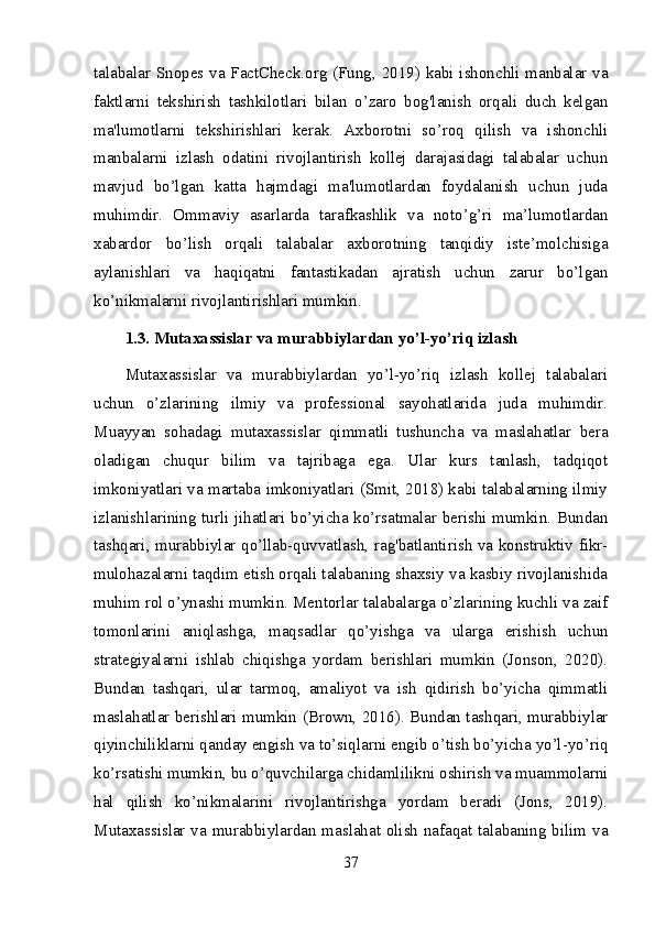 talabalar Snopes va FactCheck.org (Fung, 2019) kabi ishonchli manbalar va
faktlarni   tekshirish   tashkilotlari   bilan   o’zaro   bog'lanish   orqali   duch   kelgan
ma'lumotlarni   tekshirishlari   kerak.   Axborotni   so’roq   qilish   va   ishonchli
manbalarni   izlash   odatini   rivojlantirish   kollej   darajasidagi   talabalar   uchun
mavjud   bo’lgan   katta   hajmdagi   ma'lumotlardan   foydalanish   uchun   juda
muhimdir.   Ommaviy   asarlarda   tarafkashlik   va   noto’g’ri   ma’lumotlardan
xabardor   bo’lish   orqali   talabalar   axborotning   tanqidiy   iste’molchisiga
aylanishlari   va   haqiqatni   fantastikadan   ajratish   uchun   zarur   bo’lgan
ko’nikmalarni rivojlantirishlari mumkin.
1.3. Mutaxassislar va murabbiylardan yo’l-yo’riq izlash
Mutaxassislar   va   murabbiylardan   yo’l-yo’riq   izlash   kollej   talabalari
uchun   o’zlarining   ilmiy   va   professional   sayohatlarida   juda   muhimdir.
Muayyan   sohadagi   mutaxassislar   qimmatli   tushuncha   va   maslahatlar   bera
oladigan   chuqur   bilim   va   tajribaga   ega.   Ular   kurs   tanlash,   tadqiqot
imkoniyatlari va martaba imkoniyatlari (Smit, 2018) kabi talabalarning ilmiy
izlanishlarining turli jihatlari bo’yicha ko’rsatmalar berishi mumkin. Bundan
tashqari, murabbiylar qo’llab-quvvatlash, rag'batlantirish va konstruktiv fikr-
mulohazalarni taqdim etish orqali talabaning shaxsiy va kasbiy rivojlanishida
muhim rol o’ynashi mumkin. Mentorlar talabalarga o’zlarining kuchli va zaif
tomonlarini   aniqlashga,   maqsadlar   qo’yishga   va   ularga   erishish   uchun
strategiyalarni   ishlab   chiqishga   yordam   berishlari   mumkin   (Jonson,   2020).
Bundan   tashqari,   ular   tarmoq,   amaliyot   va   ish   qidirish   bo’yicha   qimmatli
maslahatlar berishlari mumkin (Brown, 2016). Bundan tashqari, murabbiylar
qiyinchiliklarni qanday engish va to’siqlarni engib o’tish bo’yicha yo’l-yo’riq
ko’rsatishi mumkin, bu o’quvchilarga chidamlilikni oshirish va muammolarni
hal   qilish   ko’nikmalarini   rivojlantirishga   yordam   beradi   (Jons,   2019).
Mutaxassislar va murabbiylardan maslahat olish nafaqat talabaning bilim va
37 