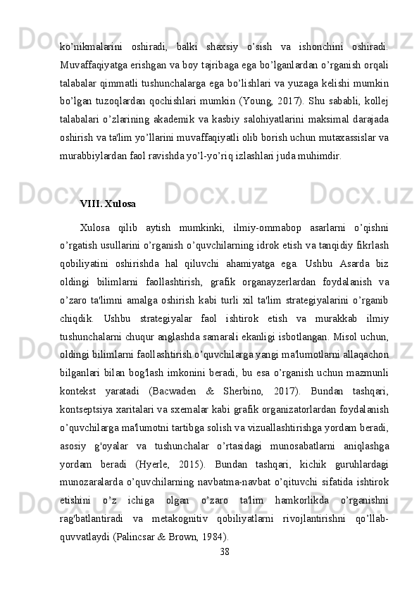 ko’nikmalarini   oshiradi,   balki   shaxsiy   o’sish   va   ishonchini   oshiradi.
Muvaffaqiyatga erishgan va boy tajribaga ega bo’lganlardan o’rganish orqali
talabalar  qimmatli  tushunchalarga ega  bo’lishlari  va  yuzaga  kelishi mumkin
bo’lgan  tuzoqlardan  qochishlari  mumkin  (Young,  2017).  Shu  sababli,  kollej
talabalari   o’zlarining   akademik   va   kasbiy   salohiyatlarini   maksimal   darajada
oshirish va ta'lim yo’llarini muvaffaqiyatli olib borish uchun mutaxassislar va
murabbiylardan faol ravishda yo’l-yo’riq izlashlari juda muhimdir.
VIII. Xulosa
Xulosa   qilib   aytish   mumkinki,   ilmiy-ommabop   asarlarni   o’qishni
o’rgatish usullarini o’rganish o’quvchilarning idrok etish va tanqidiy fikrlash
qobiliyatini   oshirishda   hal   qiluvchi   ahamiyatga   ega.   Ushbu   Asarda   biz
oldingi   bilimlarni   faollashtirish,   grafik   organayzerlardan   foydalanish   va
o’zaro   ta'limni   amalga   oshirish   kabi   turli   xil   ta'lim   strategiyalarini   o’rganib
chiqdik.   Ushbu   strategiyalar   faol   ishtirok   etish   va   murakkab   ilmiy
tushunchalarni chuqur anglashda samarali ekanligi isbotlangan. Misol uchun,
oldingi bilimlarni faollashtirish o’quvchilarga yangi ma'lumotlarni allaqachon
bilganlari  bilan  bog'lash   imkonini   beradi,  bu   esa   o’rganish   uchun   mazmunli
kontekst   yaratadi   (Bacwaden   &   Sherbino,   2017).   Bundan   tashqari,
kontseptsiya xaritalari va sxemalar kabi grafik organizatorlardan foydalanish
o’quvchilarga ma'lumotni tartibga solish va vizuallashtirishga yordam beradi,
asosiy   g'oyalar   va   tushunchalar   o’rtasidagi   munosabatlarni   aniqlashga
yordam   beradi   (Hyerle,   2015).   Bundan   tashqari,   kichik   guruhlardagi
munozaralarda   o’quvchilarning   navbatma-navbat   o’qituvchi   sifatida   ishtirok
etishini   o’z   ichiga   olgan   o’zaro   ta'lim   hamkorlikda   o’rganishni
rag'batlantiradi   va   metakognitiv   qobiliyatlarni   rivojlantirishni   qo’llab-
quvvatlaydi (Palincsar & Brown, 1984).
38 