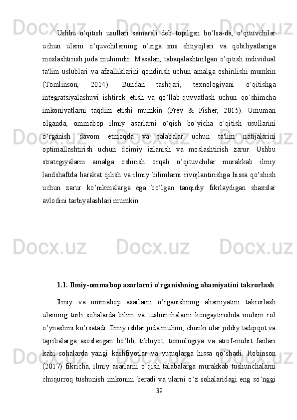 Ushbu   o’qitish   usullari   samarali   deb   topilgan   bo’lsa-da,   o’qituvchilar
uchun   ularni   o’quvchilarning   o’ziga   xos   ehtiyojlari   va   qobiliyatlariga
moslashtirish  juda muhimdir. Masalan, tabaqalashtirilgan o’qitish individual
ta'lim   uslublari   va   afzalliklarini   qondirish   uchun   amalga   oshirilishi   mumkin
(Tomlinson,   2014).   Bundan   tashqari,   texnologiyani   o’qitishga
integratsiyalashuvi   ishtirok   etish   va   qo’llab-quvvatlash   uchun   qo’shimcha
imkoniyatlarni   taqdim   etishi   mumkin   (Frey   &   Fisher,   2015).   Umuman
olganda,   ommabop   ilmiy   asarlarni   o’qish   bo’yicha   o’qitish   usullarini
o’rganish   davom   etmoqda   va   talabalar   uchun   ta'lim   natijalarini
optimallashtirish   uchun   doimiy   izlanish   va   moslashtirish   zarur.   Ushbu
strategiyalarni   amalga   oshirish   orqali   o’qituvchilar   murakkab   ilmiy
landshaftda   harakat   qilish   va   ilmiy   bilimlarni   rivojlantirishga   hissa   qo’shish
uchun   zarur   ko’nikmalarga   ega   bo’lgan   tanqidiy   fikrlaydigan   shaxslar
avlodini tarbiyalashlari mumkin.
1.1. Ilmiy-ommabop asarlarni o’rganishning ahamiyatini takrorlash
Ilmiy   va   ommabop   asarlarni   o’rganishning   ahamiyatini   takrorlash
ularning   turli   sohalarda   bilim   va   tushunchalarni   kengaytirishda   muhim   rol
o’ynashini ko’rsatadi. Ilmiy ishlar juda muhim, chunki ular jiddiy tadqiqot va
tajribalarga   asoslangan   bo’lib,   tibbiyot,   texnologiya   va   atrof-muhit   fanlari
kabi   sohalarda   yangi   kashfiyotlar   va   yutuqlarga   hissa   qo’shadi.   Robinson
(2017)   fikricha,   ilmiy   asarlarni   o’qish   talabalarga   murakkab   tushunchalarni
chuqurroq   tushunish   imkonini   beradi   va   ularni   o’z   sohalaridagi   eng   so’nggi
39