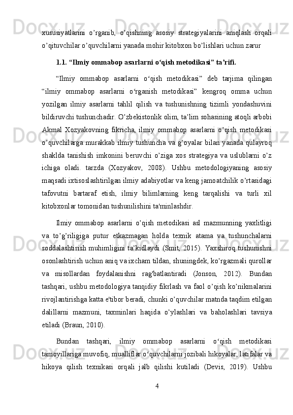 xususiyatlarini   o’rganib,   o’qishning   asosiy   strategiyalarini   aniqlash   orqali
o’qituvchilar o’quvchilarni yanada mohir kitobxon bo’lishlari uchun zarur 
1.1. “Ilmiy ommabop asarlarni o qish metodikasi” ta rifi.ʻ ʼ
“Ilmiy   ommabop   asarlarni   o qish   metodikasi”   deb   tarjima   qilingan	
ʻ
“ilmiy   ommabop   asarlarni   o rganish   metodikasi”   kengroq   omma   uchun	
ʻ
yozilgan   ilmiy   asarlarni   tahlil   qilish   va   tushunishning   tizimli   yondashuvini
bildiruvchi tushunchadir. O’zbekistonlik olim, ta’lim sohasining atoqli arbobi
Akmal   Xozyakovning   fikricha,   ilmiy   ommabop   asarlarni   o’qish   metodikasi
o’quvchilarga murakkab ilmiy  tushuncha va g’oyalar  bilan  yanada qulayroq
shaklda   tanishish   imkonini   beruvchi   o’ziga   xos   strategiya   va   uslublarni   o’z
ichiga   oladi.   tarzda   (Xozyakov,   2008).   Ushbu   metodologiyaning   asosiy
maqsadi ixtisoslashtirilgan ilmiy adabiyotlar va keng jamoatchilik o’rtasidagi
tafovutni   bartaraf   etish,   ilmiy   bilimlarning   keng   tarqalishi   va   turli   xil
kitobxonlar tomonidan tushunilishini ta'minlashdir.
Ilmiy   ommabop   asarlarni   o’qish   metodikasi   asl   mazmunning   yaxlitligi
va   to’g’riligiga   putur   etkazmagan   holda   texnik   atama   va   tushunchalarni
soddalashtirish  muhimligini ta’kidlaydi (Smit, 2015). Yaxshiroq tushunishni
osonlashtirish uchun aniq va ixcham tildan, shuningdek, ko’rgazmali qurollar
va   misollardan   foydalanishni   rag'batlantiradi   (Jonson,   2012).   Bundan
tashqari, ushbu metodologiya tanqidiy fikrlash va faol o’qish ko’nikmalarini
rivojlantirishga katta e'tibor beradi, chunki o’quvchilar matnda taqdim etilgan
dalillarni   mazmuni,   taxminlari   haqida   o’ylashlari   va   baholashlari   tavsiya
etiladi (Braun, 2010).
Bundan   tashqari,   ilmiy   ommabop   asarlarni   o qish   metodikasi	
ʻ
tamoyillariga muvofiq, mualliflar o quvchilarni jozibali hikoyalar, latifalar va	
ʻ
hikoya   qilish   texnikasi   orqali   jalb   qilishi   kutiladi   (Devis,   2019).   Ushbu
4 