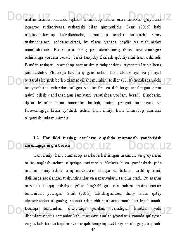 ishlanmalardan   xabardor   qiladi.   Ommabop   asarlar   esa   murakkab   g’oyalarni
kengroq   auditoriyaga   yetkazishi   bilan   qimmatlidir.   Genri   (2015)   kabi
o’qituvchilarning   ta'kidlashicha,   ommabop   asarlar   ko’pincha   ilmiy
tushunchalarni   soddalashtiradi,   bu   ularni   yanada   bog'liq   va   tushunishni
osonlashtiradi.   Bu   nafaqat   keng   jamoatchilikning   ilmiy   savodxonligini
oshirishga   yordam   beradi,   balki   tanqidiy   fikrlash   qobiliyatini   ham   oshiradi.
Bundan  tashqari,  ommabop  asarlar  ilmiy  tadqiqotlarni  siyosatchilar  va  keng
jamoatchilik   e'tiboriga   havola   qilgani   uchun   ham   akademiya   va   jamiyat
o’rtasida ko’prik bo’lib xizmat qilishi mumkin. Miller (2018) ta'kidlaganidek,
bu   yaxshiroq   xabardor   bo’lgan   va   ilm-fan   va   dalillarga   asoslangan   qaror
qabul   qilish   qadrlanadigan   jamiyatni   yaratishga   yordam   beradi.   Binobarin,
ilg’or   bilimlar   bilan   hamnafas   bo’lish,   butun   jamiyat   taraqqiyoti   va
farovonligiga   hissa   qo’shish   uchun   ham   ilmiy,   ham   ommabop   asarlarni
o’rganish juda muhimdir.
1.2.   Har   ikki   turdagi   asarlarni   o’qishda   mutanosib   yondashish
zarurligiga urg’u berish
Ham   ilmiy,   ham   ommabop   asarlarda   keltirilgan   mazmun   va   g’oyalarni
to’liq   anglash   uchun   o’qishga   mutanosib   fikrlash   bilan   yondashish   juda
muhim.   Ilmiy   ishlar   aniq   mavzularni   chuqur   va   batafsil   tahlil   qilishni,
dalillarga asoslangan tushuntirishlar va nazariyalarni taqdim etadi. Bu asarlar
mavzuni   tadqiq   qilishga   yillar   bag’ishlagan   o’z   sohasi   mutaxassislari
tomonidan   yozilgan.   Smit   (2015)   ta'kidlaganidek,   ilmiy   ishlar   qat'iy
ekspertizadan   o’tganligi   sababli   ishonchli   ma'lumot   manbalari   hisoblanadi.
Boshqa   tomondan,   o’z-o’ziga   yordam   beradigan   kitoblar   yoki
ilhomlantiruvchi   romanlar   kabi   mashhur   asarlar   g'oyalarni   yanada   qulayroq
va jozibali tarzda taqdim etish orqali kengroq auditoriyani o’ziga jalb qiladi.
40 