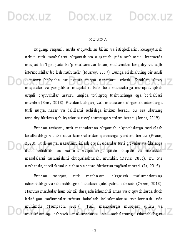 XULOSA
Bugungi   raqamli   asrda   o’quvchilar   bilim   va   istiqbollarini   kengaytirish
uchun   turli   manbalarni   o’rganish   va   o’rganish   juda   muhimdir.   Internetda
mavjud   bo’lgan   juda   ko’p   ma'lumotlar   bilan,   ma'lumotni   tanqidiy   va   aqlli
iste'molchilar bo’lish muhimdir (Murrey, 2017). Bunga erishishning bir usuli
-   mavzu   bo’yicha   bir   nechta   nuqtai   nazarlarni   izlash.   Kitoblar,   ilmiy
maqolalar   va   yangiliklar   maqolalari   kabi   turli   manbalarga   murojaat   qilish
orqali   o’quvchilar   mavzu   haqida   to’liqroq   tushunchaga   ega   bo’lishlari
mumkin (Smit, 2018). Bundan tashqari, turli manbalarni o’rganish odamlarga
turli   nuqtai   nazar   va   dalillarni   ochishga   imkon   beradi,   bu   esa   ularning
tanqidiy fikrlash qobiliyatlarini rivojlantirishga yordam beradi (Jones, 2019).
Bundan   tashqari,   turli   manbalardan   o’rganish   o’quvchilarga   tasdiqlash
tarafkashligi   va   aks-sado   kameralaridan   qochishga   yordam   beradi   (Braun,
2020). Turli nuqtai nazarlarni izlash orqali odamlar turli g'oyalar va fikrlarga
duch   kelishadi,   bu   esa   o’z   e'tiqodlariga   qarshi   chiqishi   va   murakkab
masalalarni   tushunishini   chuqurlashtirishi   mumkin   (Devis,   2016).   Bu,   o’z
navbatida, intellektual o’sishni va ochiq fikrlashni rag'batlantiradi (Li, 2015).
Bundan   tashqari,   turli   manbalarni   o’rganish   ma'lumotlarning
ishonchliligi  va  ishonchliligini  baholash  qobiliyatini  oshiradi  (Green,  2018).
Hamma manbalar ham bir xil darajada ishonchli emas va o’quvchilarda duch
keladigan   ma'lumotlar   sifatini   baholash   ko’nikmalarini   rivojlantirish   juda
muhimdir   (Tompson,   2017).   Turli   manbalarga   murojaat   qilish   va
mualliflarning   ishonch   ma'lumotlarini   va   nashrlarning   ishonchliligini
42 