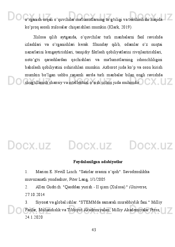 o’rganish orqali o’quvchilar ma'lumotlarning to’g'riligi va tekshirilishi haqida
ko’proq asosli xulosalar chiqarishlari mumkin (Klark, 2019).
Xulosa   qilib   aytganda,   o’quvchilar   turli   manbalarni   faol   ravishda
izlashlari   va   o’rganishlari   kerak.   Shunday   qilib,   odamlar   o’z   nuqtai
nazarlarini kengaytirishlari, tanqidiy fikrlash qobiliyatlarini rivojlantirishlari,
noto’g'ri   qarashlardan   qochishlari   va   ma'lumotlarning   ishonchliligini
baholash qobiliyatini oshirishlari mumkin. Axborot juda ko’p va oson kirish
mumkin   bo’lgan   ushbu   raqamli   asrda   turli   manbalar   bilan   ongli   ravishda
shug'ullanish shaxsiy va intellektual o’sish uchun juda muhimdir.
Foydalanilgan adabiyotlar
1. Marion E. Nevill Linch. "Satirlar orasini o’qish". Savodxonlikka 
muvozanatli yondashuv, Piter Lang, 1/1/2005
2. Allen Gudrich. "Qasddan yurish - II qism (Xulosa)." iUniverse, 
27.10.2014
3. Siyosat va global ishlar. "STEMMda samarali murabbiylik fani." Milliy
Fanlar, Muhandislik va Tibbiyot Akademiyalari, Milliy Akademiyalar Press, 
24.1.2020
43 