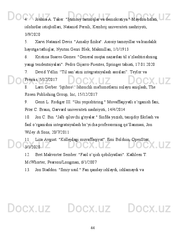 4. Joshua A. Taker. "Ijtimoiy tarmoqlar va demokratiya." Maydon holati, 
islohotlar istiqbollari, Nataniel Persili, Kembrij universiteti nashriyoti, 
3/9/2020
5. Xarvi Nataniel Devis. "Amaliy fizika". Asosiy tamoyillar va kundalik 
hayotga tatbiqlar, Nyuton Genri Blek, Makmillan, 1/1/1913
6. Kristina Suares-Gomes. "General nuqtai nazardan til o’zlashtirishning 
yangi tendentsiyalari".  Pedro Gijarro-Fuentes, Springer tabiati, 17.01.2020
7. Devid Yellin. “Til san’atini integratsiyalash asoslari”.  Teylor va 
Frensis, 5/12/2017
8. Larri Gerber. 'Iqtibos!.' Ishonchli ma'lumotlarni onlayn aniqlash, The 
Rosen Publishing Group, Inc, 15/12/2017
9. Genri L. Rodiger III. "Uni yopishtiring." Muvaffaqiyatli o’rganish fani,
Piter C. Braun, Garvard universiteti nashriyoti, 14/4/2014
10. Jon C. Bin. "Jalb qiluvchi g'oyalar." Sinfda yozish, tanqidiy fikrlash va 
faol o’rganishni integratsiyalash bo’yicha professorning qo’llanmasi, Jon 
Wiley & Sons, 20/7/2011
11. Liza Avgust. "Kollejdagi muvaffaqiyat". Emi Bolduin, OpenStax, 
3/1/2020
12. Bret Makvorter Sember. "Faol o’qish qobiliyatlari". Kathleen T. 
McWhorter, Pearson/Longman, 6/1/2007
13. Jon Staddon. "Ilmiy usul." Fan qanday ishlaydi, ishlamaydi va 
44 