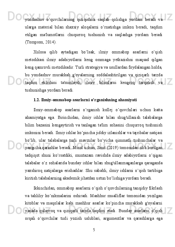 yondashuv   o’quvchilarning   qiziqishini   saqlab   qolishga   yordam   beradi   va
ularga   material   bilan   shaxsiy   aloqalarni   o’rnatishga   imkon   beradi,   taqdim
etilgan   ma'lumotlarni   chuqurroq   tushunish   va   saqlashga   yordam   beradi
(Tompson, 2014).
Xulosa   qilib   aytadigan   bo’lsak,   ilmiy   ommabop   asarlarni   o’qish
metodikasi   ilmiy   adabiyotlarni   keng   ommaga   yetkazishni   maqsad   qilgan
keng qamrovli metodikadir. Turli strategiya va usullardan foydalangan holda,
bu   yondashuv   murakkab   g'oyalarning   soddalashtirilgan   va   qiziqarli   tarzda
taqdim   etilishini   ta'minlaydi,   ilmiy   bilimlarni   kengroq   tarqatish   va
tushunishga yordam beradi.
1.2. Ilmiy-ommabop asarlarni o’rganishning ahamiyati
Ilmiy-ommabop   asarlarni   o’rganish   kollej   o’quvchilari   uchun   katta
ahamiyatga   ega.   Birinchidan,   ilmiy   ishlar   bilan   shug'ullanish   talabalarga
bilim   bazasini   kengaytirish   va   tanlagan   ta'lim   sohasini   chuqurroq   tushunish
imkonini beradi. Ilmiy ishlar ko’pincha jiddiy izlanishlar va tajribalar natijasi
bo’lib,   ular   talabalarga   turli   mavzular   bo’yicha   qimmatli   tushunchalar   va
yangicha qarashlar beradi. Misol uchun, Smit (2019) tomonidan olib borilgan
tadqiqot   shuni   ko’rsatdiki,   muntazam   ravishda   ilmiy   adabiyotlarni   o’qigan
talabalar o’z sohalarida bunday ishlar bilan shug'ullanmaganlarga qaraganda
yaxshiroq   natijalarga   erishadilar.   Shu   sababli,   ilmiy   ishlarni   o’qish   tartibiga
kiritish talabalarning akademik jihatdan ustun bo’lishiga yordam beradi.
Ikkinchidan, ommabop asarlarni o’qish o’quvchilarning tanqidiy fikrlash
va   tahliliy   ko’nikmalarini   oshiradi.   Mashhur   mualliflar   tomonidan   yozilgan
kitoblar   va   maqolalar   kabi   mashhur   asarlar   ko’pincha   murakkab   g'oyalarni
yanada   qulayroq   va   qiziqarli   tarzda   taqdim   etadi.   Bunday   asarlarni   o’qish
orqali   o’quvchilar   turli   yozish   uslublari,   argumentlar   va   qarashlarga   ega
5 