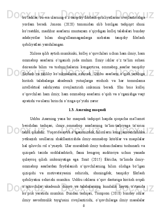 bo’ladilar, bu esa ularning o’z tanqidiy fikrlash qobiliyatlarini rivojlantirishga
yordam   beradi.   Jonson   (2020)   tomonidan   olib   borilgan   tadqiqot   shuni
ko’rsatdiki, mashhur asarlarni muntazam o’qiydigan kollej talabalari bunday
adabiyotlar   bilan   shug'ullanmaganlarga   nisbatan   tanqidiy   fikrlash
qobiliyatlari yaxshilangan.
Xulosa qilib aytish mumkinki, kollej o’quvchilari uchun ham ilmiy, ham
ommabop   asarlarni   o’rganish   juda   muhim.   Ilmiy   ishlar   o’z   ta’lim   sohasi
doirasida   bilim   va   tushunchalarini   kengaytirsa,   ommabop   asarlar   tanqidiy
fikrlash   va   tahliliy   ko’nikmalarini   oshiradi.   Ushbu   asarlarni   o’qish   tartibiga
kiritish   talabalarga   akademik   yutuqlarga   erishish   va   har   tomonlama
intellektual   salohiyatni   rivojlantirish   imkonini   beradi.   Shu   bois   kollej
o’quvchilari ham ilmiy,  ham ommabop  asarlarni  o’qish  va o’rganishga  vaqt
ajratishi va ularni birinchi o’ringa qo’yishi zarur.
1.3. Asarning maqsadi
Ushbu   Asarning   yana   bir   maqsadi   tadqiqot   haqida   qisqacha   ma’lumot
berishdan   tashqari,   ilmiy   ommabop   asarlarning   ta’lim-tarbiyaga   ta’sirini
tahlil qilishdir. Yuqorida aytib o’tganimizdek, bilimlarni keng jamoatchilikka
yetkazish   usullarini   shakllantirishda   ilmiy-ommabop   kitoblar   va   maqolalar
hal qiluvchi rol o’ynaydi. Ular murakkab ilmiy tushunchalarni tushunarli va
qiziqarli   tarzda   soddalashtirib,   fanni   kengroq   auditoriya   uchun   yanada
qulayroq   qilish   imkoniyatiga   ega.   Smit   (2015)   fikricha,   ta’limda   ilmiy-
ommabop   asarlardan   foydalanish   o’quvchilarning   bilim   olishga   bo’lgan
qiziqishi   va   motivatsiyasini   oshirishi,   shuningdek,   tanqidiy   fikrlash
qobiliyatini oshirishi mumkin. Ushbu  ishlarni o’quv dasturiga kiritish  orqali
o’qituvchilar   akademik   dunyo   va   talabalarning   kundalik   hayoti   o’rtasida
ko’prik   yaratishi   mumkin.   Bundan   tashqari,   Tompson   (2018)   bunday   ishlar
ilmiy   savodxonlik   tuyg'usini   rivojlantirishi,   o’quvchilarga   ilmiy   masalalar
6 