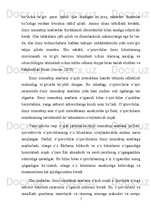 bo’yicha   to’g'ri   qaror   qabul   qila   oladigan   ko’proq   xabardor   fuqarolar
bo’lishga   yordam   berishini   taklif   qiladi.   Ammo   shuni   ta'kidlash   kerakki,
ilmiy ommabop asarlardan foydalanish ehtiyotkorlik bilan amalga oshirilishi
kerak. Ular talabalarni jalb qilish va ilhomlantirish imkoniyatiga ega bo’lsa-
da,   ular   ilmiy   tushunchalarni   haddan   tashqari   soddalashtirishi   yoki   noto’g'ri
talqin   qilishi   mumkin.   Shu   sababli,   o’qituvchilar   ilmiy   bilimlarning
muvozanatli   va   to’g'ri   tasvirini   ta'minlash   uchun   ularning   aniqligi   va
ishonchliligini ta'minlash uchun ushbu ishlarni diqqat bilan tanlab olishlari va
baholashlari kerak (Jonson, 2019).
Ilmiy   ommabop   asarlarni   o’qish   metodikasi   hamda   ta'limda   ishlatilish
muhimligi   to’g'risida   ko’plab   olingan.   Bu   sohadagi,   o’qituvchilar   o’quv
jarayonida   ilmiy   ommabop   asarlarni   juda   ham   muhim   yuk   egalariga   tan
olganlar.   Ilmiy   ommabop   asarlarni   o’rganish   bilan   o’quvchilar   o’qishdan
bezovtalikni,  yangi   axborot   axborotlariga   kirish   oson   bo’ladi.  O’qituvchilar,
ilmiy   ommabop  asar  o’qish   metodikasini  amaliyotda   qo’llash,  o’quvchilarni
mumkinining savodxonlik ko’nikmalarini rivojlantirish orqali.
Yana   qancha   vaqt,   o’qish   jarayonida   ilmiy   ommabop   asarlarni   qo’llab-
quvvatlovchi   o’quvchilarning   o’z   bilimlarini   rivojlantirishda   muhim   narsa
aniqlangan.   Darhol,   o’qituvchilar   o’quvchilarini   ilmiy   ommabop   asarlarga
majburlash,   ularga   o’z   fikrlarini   bildirish   va   o’z   bilimlarini   o’rganishga
himoyalash   orqali   o’zaro   fikr   almashish   va   savol-javobning   o’rganganlikni
oshirishga qaratilgan. Bu  bilim bilan o’quvchilarning o’zi o’rganishni uning
qilganligini   ko’rsatish,   ularga   o’z   bilimlarini   amaliyotga   keltirishga   va
muammolarni hal qilishga imkon beradi.
Shu jumladan, ilmiy ommabop asarlarni o’qish orqali o’quvchilar o’ziga
axborot baholash jarayonini o’rganish imkonini beradi. Bu, o’quvchilarlil va
tasniflash   qismlarini   taxrirlaydi   va   ularning   xotiraga   mahsulot   va   nutqni
7 