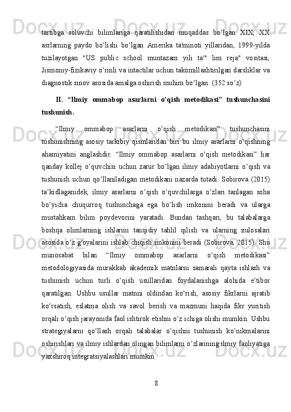 tartibga   soluvchi   bilimlariga   qaratilishidan   muqaddas   bo’lgan   XIX,   XX
asrlarning   paydo   bo’lishi   bo’lgan   Amerika   ta'minoti   yillaridan,   1999-yilda
tuzilayotgan   "US   public   school   muntazam   yili   ta'"   lim   reja"   vositasi,
Jismoniy-fizikaviy o’rinli va intactilar uchun takomillashtirilgan darsliklar va
diagnostik sinov asosida amalga oshirish muhim bo’lgan. (352 so’z)
II.   “Ilmiy   ommabop   asarlarni   o’qish   metodikasi”   tushunchasini
tushunish.
“Ilmiy   ommabop   asarlarni   o’qish   metodikasi”   tushunchasini
tushunishning   asosiy   tarkibiy   qismlaridan   biri   bu   ilmiy   asarlarni   o’qishning
ahamiyatini   anglashdir.   “Ilmiy   ommabop   asarlarni   o’qish   metodikasi”   har
qanday   kollej   o’quvchisi   uchun   zarur   bo’lgan   ilmiy   adabiyotlarni   o’qish   va
tushunish  uchun qo’llaniladigan  metodikani nazarda  tutadi.  Sobirova  (2015)
ta’kidlaganidek,   ilmiy   asarlarni   o’qish   o’quvchilarga   o’zlari   tanlagan   soha
bo’yicha   chuqurroq   tushunchaga   ega   bo’lish   imkonini   beradi   va   ularga
mustahkam   bilim   poydevorini   yaratadi.   Bundan   tashqari,   bu   talabalarga
boshqa   olimlarning   ishlarini   tanqidiy   tahlil   qilish   va   ularning   xulosalari
asosida o’z g'oyalarini ishlab chiqish imkonini beradi (Sobirova, 2015). Shu
munosabat   bilan   “Ilmiy   ommabop   asarlarni   o’qish   metodikasi”
metodologiyasida   murakkab   akademik   matnlarni   samarali   qayta   ishlash   va
tushunish   uchun   turli   o’qish   usullaridan   foydalanishga   alohida   e’tibor
qaratilgan.   Ushbu   usullar   matnni   oldindan   ko’rish,   asosiy   fikrlarni   ajratib
ko’rsatish,   eslatma   olish   va   savol   berish   va   mazmuni   haqida   fikr   yuritish
orqali o’qish jarayonida faol ishtirok etishni o’z ichiga olishi mumkin. Ushbu
strategiyalarni   qo’llash   orqali   talabalar   o’qishni   tushunish   ko’nikmalarini
oshirishlari va ilmiy ishlardan olingan bilimlarni o’zlarining ilmiy faoliyatiga
yaxshiroq integratsiyalashlari mumkin.
8 