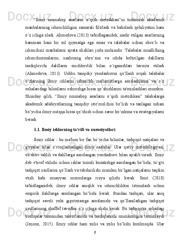 “Ilmiy   ommabop   asarlarni   o’qish   metodikasi”ni   tushunish   akademik
manbalarning   ishonchliligini   samarali   filtrlash   va   baholash   qobiliyatini   ham
o’z ichiga oladi. Ahmedova (2013) ta'kidlaganidek, nashr etilgan asarlarning
hammasi   ham   bir   xil   qiymatga   ega   emas   va   talabalar   uchun   obro’li   va
ishonchsiz   manbalarni   ajrata   olishlari   juda   muhimdir.   Talabalar   muallifning
ishonchnomalarini,   nashrning   obro’sini   va   ishda   keltirilgan   dalillarni
tasdiqlovchi   dalillarni   sinchkovlik   bilan   o’rganishlari   tavsiya   etiladi
(Ahmedova,   2013).   Ushbu   tanqidiy   yondashuvni   qo’llash   orqali   talabalar
o’zlarining   ilmiy   ishlarini   ishonchli   ma'lumotlarga   asoslashlarini   va   o’z
sohalaridagi bilimlarni oshirishga hissa qo’shishlarini ta'minlashlari mumkin.
Shunday   qilib,   “Ilmiy   ommabop   asarlarni   o’qish   metodikasi”   talabalarga
akademik   adabiyotlarning   tanqidiy   iste’molchisi   bo’lish   va   tanlagan   sohasi
bo’yicha ilmiy nutqqa hissa qo’shish uchun zarur ko’nikma va strategiyalarni
beradi.
1.1. Ilmiy ishlarning ta'rifi va xususiyatlari
Ilmiy ishlar - bu ma'lum bir fan bo’yicha bilimlar, tadqiqot natijalari va
g'oyalar   bilan   o’rtoqlashadigan   ilmiy   nashrlar.   Ular   qat'iy   metodologiyasi,
ob'ektiv tahlili va dalillarga asoslangan yondashuvi bilan ajralib turadi. Ilmiy
deb e'tirof etilishi uchun ishlar tizimli kuzatishga asoslangan bo’lishi, to’g'ri
tadqiqot usullarini qo’llash va tekshirilishi mumkin bo’lgan natijalarni taqdim
etish   kabi   muayyan   mezonlarga   rioya   qilishi   kerak.   Smit   (2010)
ta'kidlaganidek,   ilmiy   ishlar   aniqlik   va   ishonchlilikni   ta'minlash   uchun
empirik   dalillarga   asoslangan   bo’lishi   kerak.   Bundan   tashqari,   ular   aniq
tadqiqot   savoli   yoki   gipotezasiga   asoslanishi   va   qo’llaniladigan   tadqiqot
usullarining shaffof tavsifini o’z ichiga olishi kerak. Bu tadqiqotni sohadagi
boshqalar tomonidan takrorlanishi va tasdiqlanishi mumkinligini ta'minlaydi
(Jonson,   2015).   Ilmiy   ishlar   ham   xolis   va   xolis   bo’lishi   kutilmoqda.   Ular
9 