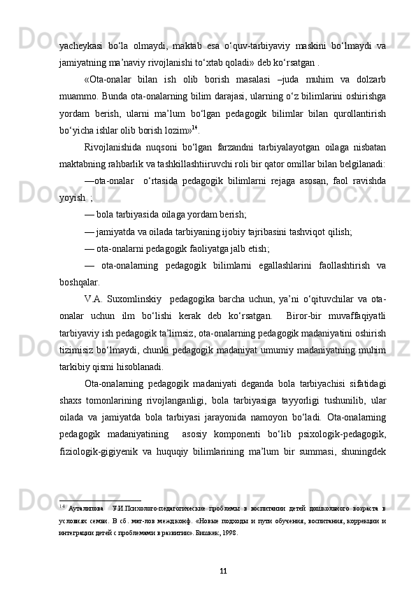 yacheykasi   bо‘la   olmaydi,   maktab   esa   о‘quv-tarbiyaviy   maskini   bо‘lmaydi   va
jamiyatning ma’naviy rivojlanishi tо‘xtab qoladi» deb kо‘rsatgan .
« Ota-onalar   bilan   ish   olib   borish   masalasi   –juda   muhim   va   dolzarb
muammo. Bunda ota-onalarning bilim darajasi, ularning о‘z bilimlarini oshirishga
yordam   berish,   ularni   ma’lum   bо‘lgan   pedagogik   bilimlar   bilan   qurollantirish
bо‘yicha ishlar olib borish lozim» 14
. 
Rivojlanishida   nuqsoni   bо‘lgan   farzandni   tarbiyalayotgan   oilaga   nisbatan
maktabning rahbarlik va tashkillashtiiruvchi roli bir qator omillar bilan belgilanadi:
—ota-onalar     о‘rtasida   pedagogik   bilimlarni   rejaga   asosan,   faol   ravishda
yoyish  ;
—  bola tarbiyasida oilaga yordam berish;
— jamiyatda va oilada tarbiyaning ijobiy tajribasini tashviqot qilish;
—  ota-onalarni pedagogik faoliyatga jalb etish ;
—   ota-onalarning   pedagogik   bilimlarni   egallashlarini   faollashtirish   va
boshqalar.  
V.A.   Suxomlinskiy     pedagogika   barcha   uchun,   ya’ni   о‘qituvchilar   va   ota-
onalar   uchun   ilm   bо‘lishi   kerak   deb   kо‘rsatgan.     Biror-bir   muvaffaqiyatli
tarbiyaviy ish pedagogik ta’limsiz, ota-onalarning pedagogik madaniyatini oshirish
tizimisiz bо‘lmaydi, chunki pedagogik madaniyat  umumiy madaniyatning muhim
tarkibiy qismi hisoblanadi.
Ota-onalarning   pedagogik   madaniyati   deganda   bola   tarbiyachisi   sifatidagi
shaxs   tomonlarining   rivojlanganligi,   bola   tarbiyasiga   tayyorligi   tushunilib,   ular
oilada   va   jamiyatda   bola   tarbiyasi   jarayonida   namoyon   bо‘ladi.   Ota-onalarning
pedagogik   madaniyatining     asosiy   komponenti   bо‘lib   psixologik-pedagogik,
fiziologik-gigiyenik   va   huquqiy   bilimlarining   ma’lum   bir   summasi,   shuningdek
14
  Ауталипова     У.И.Психолого-педагогические   проблемы   в   воспитании   детей   дошкольного   возраста   в
условиях   семьи.   В   сб.   мат-лов   межд.конф.   «Новые   подходы   и   пути   обучения,   воспитания,   коррекции   и
интеграции детей с проблемами в развитии». Бишкек, 1998.
11