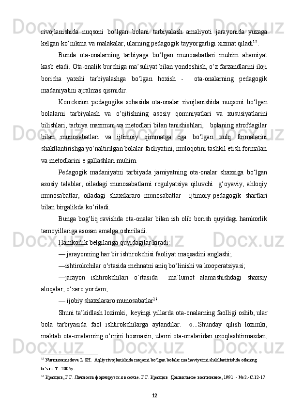 rivojlanishida   nuqsoni   bо‘lgan   bolani   tarbiyalash   amaliyoti   jarayonida   yuzaga
kelgan kо‘nikma va malakalar, ularning pedagogik tayyorgarligi xizmat qiladi 15
.
Bunda   ota-onalarning   tarbiyaga   bо‘lgan   munosabatlari   muhim   ahamiyat
kasb etadi. Ota-onalik burchiga ma’suliyat bilan yondoshish, о‘z farzandlarini iloji
boricha   yaxshi   tarbiyalashga   bо‘lgan   hoxish   -     ota-onalarning   pedagogik
madaniyatini ajralmas qismidir. 
Korreksion   pedagogika   sohasida   ota-onalar   rivojlanishida   nuqsoni   bо‘lgan
bolalarni   tarbiyalash   va   о‘qitishning   asosiy   qonuniyatlari   va   xususiyatlarini
bilishlari, tarbiya mazmuni va metodlari bilan tanishishlari,   bolaning atrofdagilar
bilan   munosabatlari   va   ijtimoiy   qimmatga   ega   bо‘lgan   xulq   formalarini
shakllantirishga yо‘naltirilgan bolalar faoliyatini, muloqotini tashkil etish formalari
va metodlarini e gallashlari muhim.
Pedagogik   madaniyatni   tarbiyada   jamiyatning   ota-onalar   shaxsiga   bо‘lgan
asosiy   talablar,   oiladagi   munosabatlarni   regulyatsiya   qiluvchi     g‘oyaviy,   ahloqiy
munosabatlar,   oiladagi   shaxslararo   munosabatlar     ijtimoiy-pedagogik   shartlari
bilan birgalikda kо‘riladi.   
Bunga bog‘liq ravishda  ota-onalar bilan ish olib borish quyidagi hamkorlik
tamoyillariga asosan amalga oshiriladi. 
Hamkorlik belgilariga quyidagilar kiradi:
— jarayonning har bir ishtirokchisi faoliyat maqsadini anglashi;
—ishtirokchilar о‘rtasida mehnatni aniq bо‘linishi va kooperatsiyasi;
—jarayon   ishtirokchilari   о‘rtasida     ma’lumot   alamashishdagi   shaxsiy
aloqalar, о‘zaro yordam;
— ijobiy shaxslararo munosabatlar 16
.
Shuni ta’kidlash lozimki,  keyingi yillarda ota-onalarning faolligi oshib, ular
bola   tarbiyasida   faol   ishtirokchilarga   aylandilar.     «...Shunday   qilish   lozimki,
maktab ota-onalarning о‘rnini bosmasin, ularni ota-onalaridan uzoqlashtirmasdan,
15
  Nurmuxamedova L.SH.  Aqliy rivojlanishida nuqsoni bо‘lgan bolalar ma’naviyatini shakllantirishda oilaning 
ta’siri. T.: 2005y.
16
  Кравцов, Г.Г. Личность формируется в семье. Г.Г. Кравцов  Дошкольное воспитание, 1991. - № 2.-С.12-17.
12