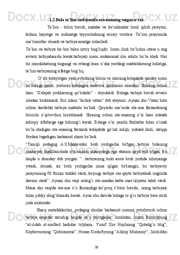 1.2. Bola ta’lim-tarbiyasida ota-onaning tutgan o’rni
Ta’lim   -   bilim   berish,   malaka   va   ko’nikmalar   hosil   qilish   jarayoni,
kishini   hayotga   va   mehnatga   tayyorlashning   asosiy   vositasi.   Ta’lim   jarayonida
ma’lumotlar olinadi va tarbiya amalga oshiriladi.   
Ta’lim va tarbiya bir-biri bilan uzviy bog’liqdir. Inson ilmli bo’lishni istasa u eng
avvalo   tarbiyalanishi   kerak.tarbiyali   inson   mukammal   ilm   sohibi   bo’la   oladi.  Har
bir mamlakatning bugungi va ertangi kuni o’sha yurtdagi maktablarning holatiga,
ta’lim-tarbiyaning sifatiga bog’liq.  
           O’sib kelayotgan yosh avlodning bilimi va ularning kelajakda qanday inson
bo’lishiga   qarab,  yurtimiz  kelajagini  tasavvur   qilishimiz   mumkin.  Shuning  uchun
ham:   “Kelajak   yoshlarning   qo’lidadir”   -   deyishadi.   Bolaga   tarbiya   berish   avvalo
oiladan boshlanadi. Biz oilani “kichik vatan” deb ataymiz. Aynan shu Vatan bola
uchun   dastlabki   tarbiya   maktabi   bo’ladi.   Qaysidir   ma’noda   ota-ona   farzandining
birinchi   o’qituvchisi   hisoblanadi.   Shuning   uchun   ota-onaning   o’zi   ham   yuksak
axloqiy   sifatlarga   ega   bolmog’i   kerak.   Bolaga   o’zi   yaxshi   fazilatlar   bilan   o’rnak
bo’la   oladigan   ota-onaning   farzandi   kelajakda   go’zal   xulqli,   yuksak   ilmli,   xalqqa
foydasi tegadigan barkamol shaxs bo’ladi.  
“Taniqli   pedagog   A.S.Makarenko   besh   yoshgacha   bo'lgan   tarbiya   bolaning
shaxsiyati shakllanishida o'ta muhim ahamiyatga ega ekanini qayd etib o'tgan. Bu
haqda   u   shunday   deb   yozgan:   “...tarbiyaning   bosh   asosi   besh   yoshda   nihoyasiga
yetadi,   demak,   siz   besh   yoshgacha   nima   qilgan   bo'lsangiz,   bu   tarbiyaviy
jarayonning 90 foizini tashkil etadi, keyingi tarbiya esa qayta tarbiyalash negizida
davom   etadi”.   Aynan   shu   vaqt   oralig’i   ota-onadan   katta   mas’uliyatni   talab   etadi.
Mana   shu   vaqtda   ota-ona   o’z   farzandiga   ko’proq   e’tibor   berishi,   uning   tarbiyasi
bilan jiddiy shug’illanishi kerak. Ayna shu davrda bolaga to’g’ri tarbiya bera olish
juda muhimdir. 
Sharq   mutafakkirlari,   pedagog   olimlar   barkamol   insonni   yetishtirish   uchun
tarbiya   naqadar   zarurligi   haqida   so’z   yuritganlar.   Jumladan,   Imom   Buxoriyning
“al-Adab   al-mufrad   hadislar   to'plami,   Yusuf   Xos   Hojibning   “Qutadg’u   blig”,
Kaykovusning “Qobusnoma”, Husan  Koshifiyning “Ahloqi  Muhsiniy”, Jaloliddin
15 