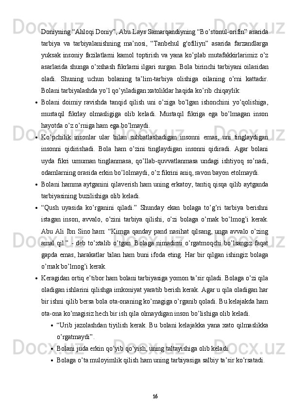 Doniyning “Ahloqi Doniy”, Abu Lays Samarqandiyning “Bo’stonul-orifin” asarida
tarbiya   va   tarbiyalanishning   ma’nosi,   “Tanbehul   g'ofiliyn”   asarida   farzandlarga
yuksak insoniy fazilatlarni  kamol  toptirish va yana ko’plab mutafakkirlarimiz o’z
asarlarida shunga o’xshash fikrlarni ilgari surgan.  Bola birinchi tarbiyani oilasidan
oladi.   Shuning   uchun   bolaning   ta’lim-tarbiya   olishiga   oilaning   o’rni   kattadir.
Bolani tarbiyalashda yo’l qo’yiladigan xatoliklar haqida ko’rib chiqaylik: 
 Bolani   doimiy   ravishda   tanqid   qilish   uni   o’ziga   bo’lgan   ishonchini   yo’qolishiga,
mustaqil   fikrlay   olmasligiga   olib   keladi.   Mustaqil   fikriga   ega   bo’lmagan   inson
hayotda o’z o’rniga ham ega bo’lmaydi.   
 Ko’pchilik   insonlar   ular   bilan   suhbatlashadigan   insonni   emas,   uni   tinglaydigan
insonni   qidirishadi.   Bola   ham   o’zini   tinglaydigan   insonni   qidiradi.   Agar   bolani
uyda   fikri   umuman   tinglanmasa,   qo’llab-quvvatlanmasa   undagi   ishtiyoq   so’nadi,
odamlarning orasida erkin bo’lolmaydi, o’z fikrini aniq, ravon bayon etolmaydi. 
 Bolani hamma aytganini qilaverish ham uning erkatoy, tantiq qisqa qilib aytganda
tarbiyasining buzilishiga olib keladi. 
 “Qush   uyasida   ko’rganini   qiladi.”   Shunday   ekan   bolaga   to’g’ri   tarbiya   berishni
istagan   inson,   avvalo,   o’zini   tarbiya   qilishi,   o’zi   bolaga   o’rnak   bo’lmog’i   kerak.
Abu Ali Ibn Sino ham: “Kimga qanday pand nasihat  qilsang, unga avvalo o’zing
amal qil.” - deb to’xtalib o’tgan. Bolaga nimadirni  o’rgatmoqchi  bo’lsangiz faqat
gapda emas, harakatlar bilan ham buni ifoda eting. Har bir qilgan ishingiz bolaga
o’rnak bo’lmog’i kerak.  
 Keragidan ortiq e’tibor ham bolani tarbiyasiga yomon ta’sir qiladi. Bolaga o’zi qila
oladigan ishlarini qilishga imkoniyat yaratib berish kerak. Agar u qila oladigan har
bir ishni qilib bersa bola ota-onaning ko’magiga o’rganib qoladi. Bu kelajakda ham
ota-ona ko’magisiz hech bir ish qila olmaydigan inson bo’lishiga olib keladi. 
 “Urib jazolashdan tiyilish kerak. Bu bolani kelajakka yana xato qilmaslikka
o’rgatmaydi”.  
 Bolani juda erkin qo’yib qo’yish, uning taltayishiga olib keladi.  
 Bolaga o’ta muloyimlik qilish ham uning tarbiyasiga salbiy ta’sir ko’rsatadi.
16