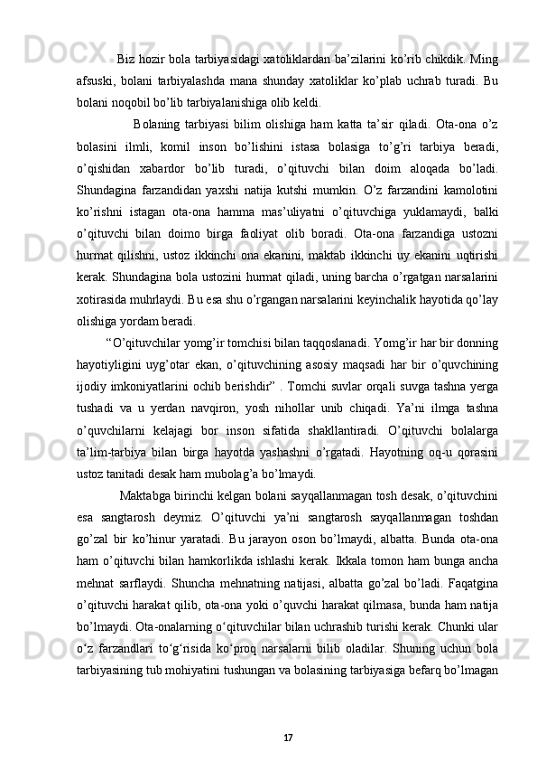                    Biz hozir bola tarbiyasidagi xatoliklardan ba’zilarini ko’rib chikdik. Ming
afsuski,   bolani   tarbiyalashda   mana   shunday   xatoliklar   ko’plab   uchrab   turadi.   Bu
bolani noqobil bo’lib tarbiyalanishiga olib keldi.  
                      Bolaning   tarbiyasi   bilim   olishiga   ham   katta   ta’sir   qiladi.   Ota-ona   o’z
bolasini   ilmli,   komil   inson   bo’lishini   istasa   bolasiga   to’g’ri   tarbiya   beradi,
o’qishidan   xabardor   bo’lib   turadi,   o’qituvchi   bilan   doim   aloqada   bo’ladi.
Shundagina   farzandidan   yaxshi   natija   kutshi   mumkin.   O’z   farzandini   kamolotini
ko’rishni   istagan   ota-ona   hamma   mas’uliyatni   o’qituvchiga   yuklamaydi,   balki
o’qituvchi   bilan   doimo   birga   faoliyat   olib   boradi.   Ota-ona   farzandiga   ustozni
hurmat   qilishni,   ustoz   ikkinchi   ona   ekanini,   maktab   ikkinchi   uy   ekanini   uqtirishi
kerak. Shundagina bola ustozini hurmat qiladi, uning barcha o’rgatgan narsalarini
xotirasida muhrlaydi. Bu esa shu o’rgangan narsalarini keyinchalik hayotida qo’lay
olishiga yordam beradi.   
         “O’qituvchilar yomg’ir tomchisi bilan taqqoslanadi. Yomg’ir har bir donning
hayotiyligini   uyg’otar   ekan,   o’qituvchining   asosiy   maqsadi   har   bir   o’quvchining
ijodiy imkoniyatlarini ochib berishdir” . Tomchi  suvlar  orqali  suvga tashna yerga
tushadi   va   u   yerdan   navqiron,   yosh   nihollar   unib   chiqadi.   Ya’ni   ilmga   tashna
o’quvchilarni   kelajagi   bor   inson   sifatida   shakllantiradi.   O’qituvchi   bolalarga
ta’lim-tarbiya   bilan   birga   hayotda   yashashni   o’rgatadi.   Hayotning   oq-u   qorasini
ustoz tanitadi desak ham mubolag’a bo’lmaydi.  
                     Maktabga birinchi kelgan bolani sayqallanmagan tosh desak, o’qituvchini
esa   sangtarosh   deymiz.   O’qituvchi   ya’ni   sangtarosh   sayqallanmagan   toshdan
go’zal   bir   ko’hinur   yaratadi.   Bu   jarayon   oson   bo’lmaydi,   albatta.   Bunda   ota-ona
ham o’qituvchi  bilan hamkorlikda ishlashi  kerak. Ikkala tomon ham bunga ancha
mehnat   sarflaydi.   Shuncha   mehnatning   natijasi,   albatta   go’zal   bo’ladi.   Faqatgina
o’qituvchi harakat qilib, ota-ona yoki o’quvchi harakat qilmasa, bunda ham natija
bo’lmaydi. Ota-onalarning o qituvchilar bilan uchrashib turishi kerak. Chunki ularʻ
o z   farzandlari   to g risida   ko proq   narsalarni   bilib   oladilar.   Shuning   uchun   bola	
ʻ ʻ ʻ ʻ
tarbiyasining tub mohiyatini tushungan va bolasining tarbiyasiga befarq bo’lmagan
17 