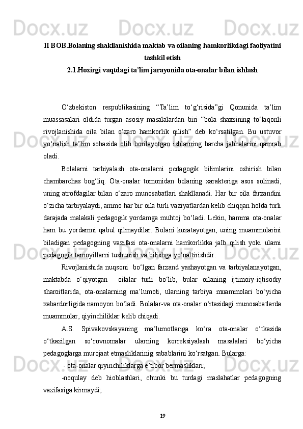 II BOB. Bolaning shakllanishida maktab va oilaning hamkorlikdagi faoliyatini
tashkil etish
2.1. Hozirgi vaqtdagi ta’lim jarayonida ota-onalar bilan ishlash
О‘zbekiston   respublikasining   “Ta’lim   tо‘g‘risida”gi   Qonunida   ta’lim
muassasalari   oldida   turgan   asosiy   masalalardan   biri   “bola   shaxsining   tо‘laqonli
rivojlanishida   oila   bilan   о‘zaro   hamkorlik   qilish”   deb   kо‘rsatilgan.   Bu   ustuvor
yо‘nalish   ta’lim   sohasida   olib   borilayotgan   ishlarning   barcha   jabhalarini   qamrab
oladi.
Bolalarni   tarbiyalash   ota-onalarni   pedagogik   bilimlarini   oshirish   bilan
chambarchas   bog‘liq.   Ota-onalar   tomonidan   bolaning   xarakteriga   asos   solinadi,
uning   atrofdagilar   bilan   о‘zaro   munosabatlari   shakllanadi.   Har   bir   oila   farzandini
о‘zicha tarbiyalaydi, ammo har bir oila turli vaziyatlardan kelib chiqqan holda turli
darajada   malakali   pedagogik   yordamga   muhtoj   bо‘ladi.   Lekin,   hamma   ota-onalar
ham   bu   yordamni   qabul   qilmaydilar.   Bolani   kuzatayotgan,   uning   muammolarini
biladigan   pedagogning   vazifasi   ota-onalarni   hamkorlikka   jalb   qilish   yoki   ularni
pedagogik tamoyillarni tushunish va bilishga yо‘naltirishdir.
Rivojlanishida  nuqsoni    bо‘lgan farzand yashayotgan  va tarbiyalanayotgan,
maktabda   о‘qiyotgan     oilalar   turli   bо‘lib,   bular   oilaning   ijtimoiy-iqtisodiy
sharoitlarida,   ota-onalarning   ma’lumoti,   ularning   tarbiya   muammolari   bо‘yicha
xabardorligida namoyon bо‘ladi. Bolalar-va ota-onalar о‘rtasidagi munosabatlarda
muammolar, qiyinchiliklar kelib chiqadi. 
A.S.   Spivakovskayaning   ma’lumotlariga   kо‘ra   ota-onalar   о‘tkasida
о‘tkazilgan   sо‘rovnomalar   ularning   korreksiyalash   masalalari   bо‘yicha
pedagoglarga murojaat etmasliklarinig sabablarini kо‘rsatgan. Bularga:
 - ota-onalar qiyinchiliklarga e’tibor bermasliklari;
-noqulay   deb   hioblashlari,   chunki   bu   turdagi   maslahatlar   pedagogning
vazifasiga kirmaydi; 
19 