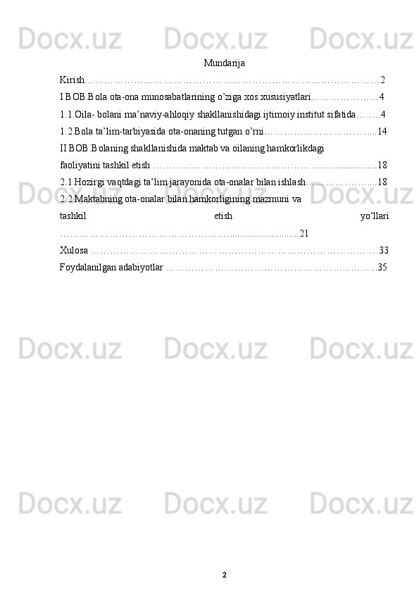 Mundarija
Kirish………………………………………………………………………………2
I BOB.Bola ota-ona munosabatlarining o’ziga xos xususiyatlari…………………4
1.1. Oila- bolani ma’naviy-ahloqiy shakllanishidagi ijtimoiy institut sifatida ……..4
1.2. Bola ta’lim-tarbiyasida ota-onaning tutgan o’rni…………………………......14
II BOB. Bolaning shakllanishida maktab va oilaning hamkorlikdagi 
faoliyatini tashkil etish  ………………………………………………...................18
2.1. Hozirgi vaqtdagi ta’lim jarayonida ota-onalar bilan ishlash ………….……....18
2.2. Maktabning ota-onalar bilan hamkorligining mazmuni  va 
tashkil   etish   yо‘llari
…………………………………………….............................21
Xulosa …………………………………………………………………………….33
Foydalanilgan adabiyotlar ………………………………………………...……...35
2 